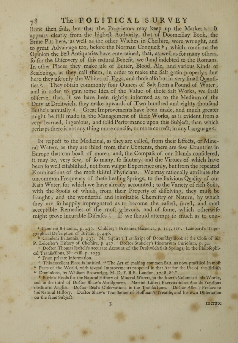 Brine then fails, but that the Proprietors may keep up the Market a. It appears clearly from the highed Authority, that of Doomefday Book, the Brine Pits here, as well as the other Wiches in Cheshire, were wrought, and to great Advantage too, before the Norman Conqued b 5 which confirms the Opinion the bed Antiquaries have entertained, that, as well as for many others, fo for the Difcovery of this natural Benefit, we dand indebted to the Romans. In other Places they make ufe of Butter, Blood, Ale, and various Kinds of Seafonings, as they call them, in order to make the Salt grain properly; but here they ufe only the Whites of Eggs, and thofe alfo but in very fmall Quanti¬ ties <\ They obtain commonly four Ounces of Salt from a Pound of Water ; and in order to gain fome Idea of the Value of thofe Salt Works, we fhali ohferve, that, if we have been rightly informed as to the Medium of the Duty at Droitwich, they make upwards of Two hundred and eighty thoufand Bufhels annually Great Improvements have been made, and much greater might be dill made in the Management of thefe Works, as is evident from a very learned, ingenious, and folid Performance upon this Subject, than which perhaps there is not any thing more concife, or more correct, in any Language <\ In refpedl to the Medicinal, as they are called, from their EfFedts, or Mine¬ ral Waters, as they are diled from their Contents, there are few Countries in Europe that can boad of more ; and, the Compafs of our Iflands confidered, it may be, very few, of fo many, fo falutary, and the Virtues of which have been fo well eftablifhed, not from vulgar Experience only, but from the repeated Examinations of the mod: Ikilful Phylicians. We may rationally attribute the uncommon Frequency of thefe healing Springs, to the lixivious Quality of our Rain Water, for which we have already accounted j to the Variety of rich Soils, with the Spoils of which, from their Property of diffolving, they mud be fraught; and the wonderful and inimitable Chemidry of Nature, by which they are fo happily impregnated as to become the eafed, lured, and mod acceptable Remedies of the mod grievous, and of fome, which otherwife might prove incurable Difeafes f If we daould attempt fo much as to enu- * Camdeni Britannia, p. 433. Childrey’s Britannia Baconica, p. 115, 116. Lambard’s Topo¬ graphical Defcription of Britain, p. 446. b Camdeni Britannia, p. 433. Mr. Squire’s Tranfcript of Doomfday Book at the Clofe of Sir P. Leicefter’s Hiftory of Che(hire, p. 427. Dodlor Stukeley’s Itinerarium Curiofum, p. 54. c Dodlor Thomas Raftell’s accurate Account of the Droitwich Salt Springs, in the Philofophi- cal Tranfadlions, NJ* cxlii. p. 1059. d From private Information. c This excellent Piece is intitled, “ The Art of making common Salt, as now pradlifed in molt “ Parts of the World, with feveral Improvements propofed in that Art for the Ufe of the Britifh. “ Dominions, by William Brownrigg, M. D. F. R S. London, 1748, 8°.” f Boyle’s Heads for the Natural Hiftory of Mineral Waters, in the fourth Volume of his Works, and in the third of Dodlor Shaw’s Abridgment. Martini Lifteri Exercitationes duo deFontibus medieatis Angliae. Dodlor Beal’s Obfervations in the Tranfadlions. Dodlor Allen’s Preface to his Natural Hiftory. Dodlor Shaw’s Tranflation of Hoffman’s Treatife, and his own Dilfertation on the fame Subjedl. * 3 merate