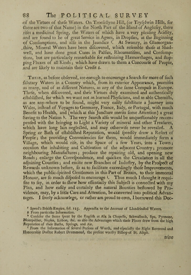 of the Virtues of thefe Waters. On Troefellyne Hill, (or Tryfylwin Hills, for there are two of that Name) in the North Part of the Illand of Anglefey, there .rifes a medicinal Spring, the Waters of which have a very plealing Acidity, and are found to he of great Service in Agues, in Droplies, at the Beginning of Confumptions, and alfo in the jaundice f At Swanzy, in Glamorgan- .fhire, Mineral Waters have been difcovered, which refemble thofe at Shad- well, and have done great Cures in Palfies, Rheumatifins, and Confump¬ tions, but are particularly remarkable for retraining Haemorrhages, and top¬ ping Fluxes of all Kinds; which have drawn to them a Concourfe of People, #nd are likely to maintain their Credit g. These, as before obferved, are enough to encourage a Search for more of fuch falutary Waters in a Country which, from its exterior Appearance, promifes -as many, and of as different Natures, as any of the fame Compafs in Europe. Thefe, when difcovered, and their Virtues duly examined and authentically etablifhed, for which we want not as learned Phyficians, and as able Chemits, as are any-where to be found, might very eafily fubffitute a Journey into Wales, intead of Voyages to Germany, France, Italy, or Portugal, with much Benefit to Health, and (which at this Juncture merits fome Attention) a great Saving to the Nation h. The very Search alfo would be unqueftionably recom- penfed with the bringing to Light a Variety of mineral and other Treafures, which have long lain negle&ed, and may otherwife never be revealed. A Spring or Bath of effablifhed Reputation, would fpeedily draw a Refort of People j the providing Conveniencies for them, would immediately form a Village, which would rife, in the Space of a few Years, into a Townj occafion the inhabiting and Cultivation of the adjacent Country; promote neighbouring Manufactures; produce the repairing old, and opening new Roads; enlarge the Correfpondence, and quicken the Circulation in all the adjoining Counties; and excite new Branches of Induftry, by the ProfpeCt of Rewards unknown before, fo as to facilitate exceedingly thofe Improvements, which the public-fpirited Gentlemen in this Part of Britain, to their immortal Honour, are fo much dilpoled to encourage h Thus much I thought it requi- fite to fay, in order to fhew how effentially this SubjeCt is connected with my Plan, and how eafily and certainly the natural Bounties beffowed by Pro¬ vidence, may, by a little Care and Attention, be converted into political Advan^ tages. I freely acknowlege, or rather am proud to own, I borrowed this Dqc^ f Speed’s Britilh Empire, fol. 125. Appendix to the Account of Llandrindod Waters, g From particular Information. h Confider the Sums fpent by the Englifh at Aix la Chapelle, Schwalbach, Spa, Pyrmont, Montpellier, Naples, Lilbon, &c. as alfo the Advantages which thefe Places draw from the high Reputation of their Baths, Springs, and Air. * From the Information of feveral Perfons of Worth, and efpecially the Right Reverend and flonourable Doffor Robert Drummond, the prefent worthy Bilhop of St, Afaph. Jrijig