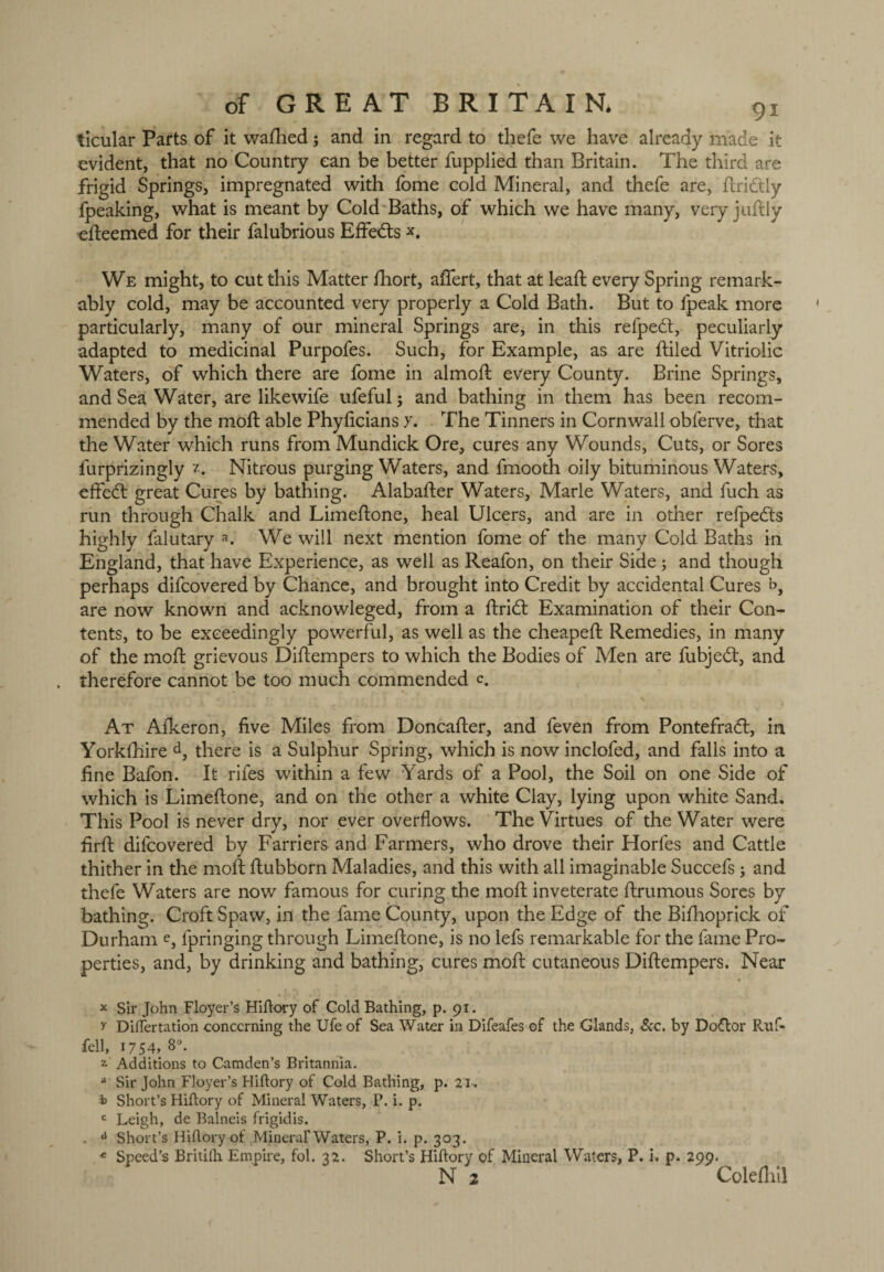 ticular Parts of it wafhed; and in regard to thefe we have already made it evident, that no Country can be better fupplied than Britain. The third are frigid Springs, impregnated with fome cold Mineral, and thefe are, ftridtly fpeaking, what is meant by Cold Baths, of which we have many, very juftly efteemed for their falubrious Effectsx. We might, to cut this Matter fhort, affert, that at lead; every Spring remark¬ ably cold, may be accounted very properly a Cold Bath. But to fpeak more particularly, many of our mineral Springs are, in this refpedf, peculiarly adapted to medicinal Purpofes. Such, for Example, as are ftiled Vitriolic Waters, of which there are fome in almoft every County. Brine Springs, and Sea Water, are likewife ufeful ; and bathing in them has been recom¬ mended by the moft able Phylicians y. The Tinners in Cornwall obferve, that the Water which runs from Mundick Ore, cures any Wounds, Cuts, or Sores lurprizingly 1. Nitrous purging Waters, and fmooth oily bituminous Waters, effedt great Cures by bathing. Alabafter Waters, Marie Waters, and fuch as run through Chalk and Limeftone, heal Ulcers, and are in other refpedts highly falutary a. We will next mention fome of the many Cold Baths in England, that have Experience, as well as Reafon, on their Side; and though perhaps difcovered by Chance, and brought into Credit by accidental Cures b, are now known and acknowleged, from a ftridt Examination of their Con¬ tents, to be exceedingly powerful, as well as the cheapeft Remedies, in many of the moft grievous Diftempers to which the Bodies of Men are fubjedt, and therefore cannot be too much commended c. At Afkeron, five Miles from Doncafter, and feven from Pontefradt, in Yorkfhire d, there is a Sulphur Spring, which is now inclofed, and falls into a fine Bafon. It rifes within a few Yards of a Pool, the Soil on one Side of which is Limeftone, and on the other a white Clay, lying upon white Sand. This Pool is never dry, nor ever overflows. The Virtues of the Water were firft difcovered by Farriers and Farmers, who drove their Horfes and Cattle thither in the moft ftubborn Maladies, and this with all imaginable Succefs; and thefe Waters are now famous for curing the moft inveterate ftrumous Sores by bathing. Croft Spaw, in the fame County, upon the Edge of the Bifhoprick of Durham e, fpringing through Limeftone, is no lefs remarkable for the fame Pro¬ perties, and, by drinking and bathing, cures moft cutaneous Diftempers. Near x Sir John Floyer’s Hiftory of Cold Bathing, p. 91. y Differtation concerning the Ufe of Sea Water in Difeafes of the Glands, See. by Dodtor Ruf- fell, 1754,8°. 2 Additions to Camden’s Britannia. * Sir John Floyer’s Hiftory of Cold Bathing, p. 21. i> Short’s Hiftory of Mineral Waters, P. i. p. c Leigh, de Balneis frigidis. . a Short’s Hiftory of Mineral* Waters, P. i. p. 303. « Speed’s Britilh Empire, fol. 32. Short’s Hiftory of Mineral Waters, P. i. p. 299. N 1 ColeM