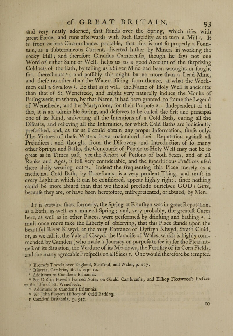 and very neatly adorned, that ftands over the Spring, which rifes with great Force, and runs afterwards with fuch Rapidity as to turn a Mill r. It is from various Circumftances probable, that this is not fo properly a Foun¬ tain, as a fubterraneous Current, diverted hither by Miners in working the rocky Hill; and therefore Giraldus Cambrenfis, though he fays not one Word of either Saint or Well, helps us to a good Account of the furprizing Coldnefs of the Bath, by telling us a Silver Mine had been wrought, or fought for, thereabouts s • and poffibly this might be no more than a Lead Mine, and thefe no other than the Waters ilTuing from thence, at what the Work¬ men call a Swallow r. Be that as it will, the Name of Holy Well is ancienter than that of St. Wenefrede, and might very naturally induce the Monks of Baf ngwerk, to whom, by that Name, it had been granted, to frame the Legend of Wenefrede, and her Martyrdom, for their Purpofe u. Independent of all this, it is an admirable Spring, and deferves to be called the firft and principal one of its Kind, anfwering all the Intentions of a Cold Bath, curing all the Difeafes, and relieving all the Infirmities, for which Cold Baths are judicioufly prefcribed, and, as far as I could obtain any proper Information, thofe only. The Virtues of thefe Waters have maintained their Reputation againfir all Prejudices; and though, from the Difcovery and Introduction of fo many other Springs and Baths, the Concourfe of People to Holy Well may not be fo great as in Times paft, yet the Refort of Perfons of both Sexes, and of all Ranks and Ages, is ftill very confiderable, and the fuperfiitious Practices ufed there daily wearing out w. Indeed the frequenting this Place merely as a medicinal Cold Bath, by Proteftants, is a very prudent Thing, and muft ia every Light in which it can be confidered, appear highly right; fince nothing could be more abfurd than that we fhould preclude ourfeives GOD’s Gifts, becaufe they are, or have been heretofore, mifreprefented, or abufed, by Men. It is certain, that, formerly, the Spring at Rhuthyn was in great Reputation, as a Bath, as well as a mineral Spring; and, very probably, the greatefi: Cures here, as well as in other Places, were performed by drinking and bathing I mud once more take the Liberty of obferving, that this Place ftands upon the beautiful River Klwyd, at the very Entrance of Dyffryn Klwyd, Strath Cluid, or, as we call it, the Vale of Clwyd, the Paradife of Wales, which is highly com¬ mended by Camden (who made a Journey on purpofe to fee it) for the Pleafant- nefs of its Situation, the Verdure of its Meadows, the Fertility of its Corn Fields, and the many agreeable Prolpedts on all Sides >\ One would therefore be tempted r Brome’s Travels over England, Scotland, and Wales, p. 237.. 5 Itinerar. Cambria?, lib. ii. cap. 10. * Additions to Camden’s Britannia. u See Dodlor Powel’s learned Notes on Girald Cambrenfis; and Bilhop Fleetwood’s Preface to the Life of St. Wenefrede. vv Additions to Camden’s Britannia. ^ Sir John Floyer’s Hiftory of Cold Bathing,. y Camdeni Britannia, p. 547. to