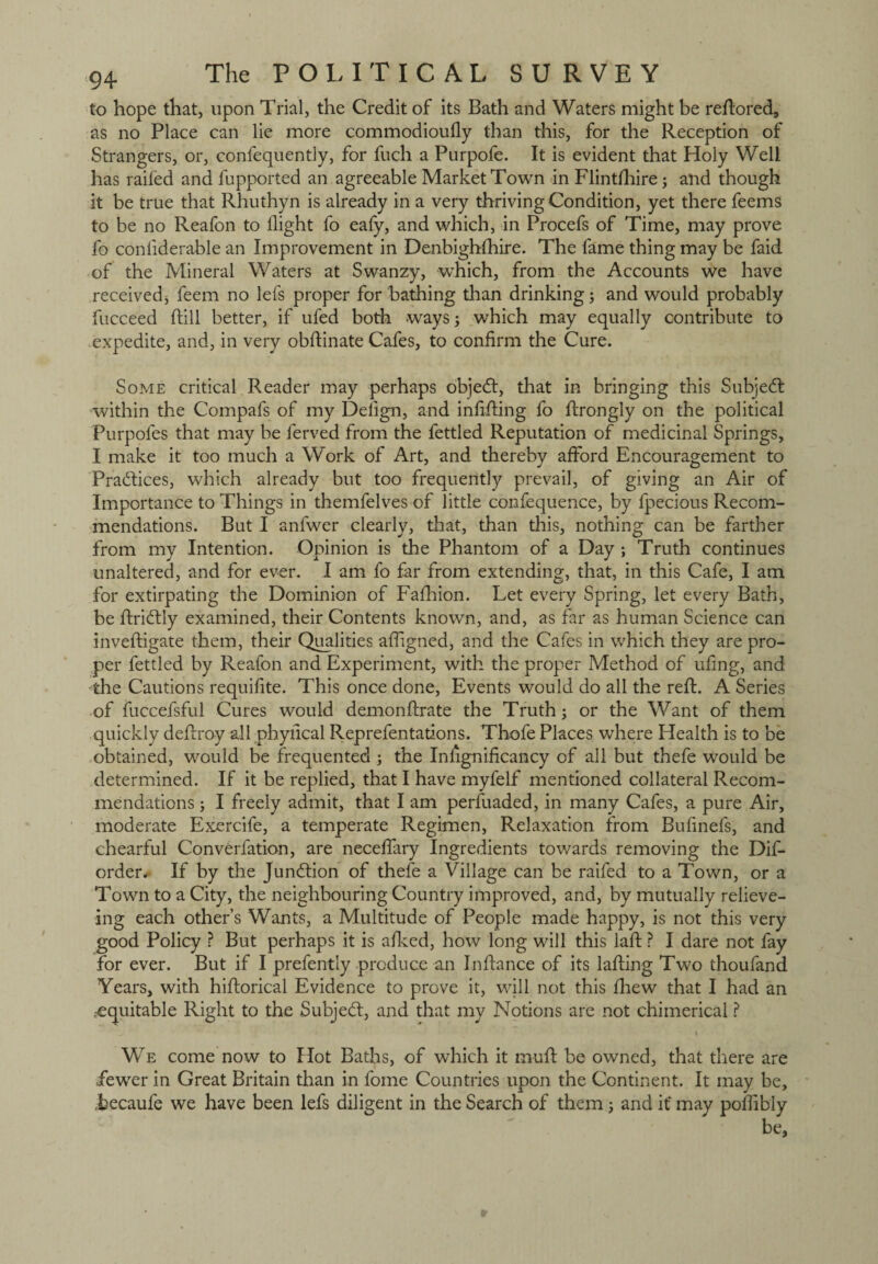to hope that, upon Trial, the Credit of its Bath and Waters might be redored, as no Place can lie more commodioully than this, for the Reception of Strangers, or, confequently, for fuch a Purpofe. It is evident that Holy Well has railed and fupported an agreeable Market Town in Flintfhire3 and though it be true that Rhuthyn is already in a very thriving Condition, yet there feems to be no Reafon to llight fo eafy, and which, in Procefs of Time, may prove fo conliderable an Improvement in Denbighlhire. The fame thing may be faid of the Mineral Waters at Swanzy, wThich, from the Accounts we have received* feem no lefs proper for bathing than drinking 3 and would probably fucceed dill better, if ufed both ways; which may equally contribute to expedite, and, in very obdinate Cafes, to confirm the Cure. Some critical Reader may perhaps objedt, that in bringing this Subject within the Compafs of my Dedgn, and indding fo drongly on the political Purpofes that may be ferved from the fettled Reputation of medicinal Springs, I make it too much a Work of Art, and thereby afford Encouragement to Practices, which already but too frequently prevail, of giving an Air of Importance to Things in themfelves of little confequence, by fpecious Recom¬ mendations. But I anfwer clearly, that, than this, nothing can be farther from my Intention. Opinion is the Phantom of a Day ; Truth continues unaltered, and for ever. I am fo far from extending, that, in this Cafe, I am for extirpating the Dominion of Fadrion. Let every Spring, let every Bath, be dridtly examined, their Contents known, and, as far as human Science can invedigate them, their Qualities afdgned, and the Cafes in which they are pro¬ per fettled by Reafon and Experiment, with the proper Method of ufing, and the Cautions requifite. This once done, Events would do all the red. A Series of fuccefsful Cures would demondrate the Truth; or the Want of them quickly dedroy all phyfical Reprefentations. Thofe Places where Health is to be obtained, would be frequented 3 the Iniignificancy of all but thefe would be determined. If it be replied, that I have myfelf mentioned collateral Recom¬ mendations 3 I freely admit, that I am perfuaded, in many Cafes, a pure Air, moderate Exercife, a temperate Regimen, Relaxation from Bufinefs, and chearful Converfation, are necefiary Ingredients towards removing the Dif- order. If by the Junction of thefe a Village can be raifed to a Town, or a Town to a City, the neighbouring Country improved, and, by mutually relieve- ing each other’s Wants, a Multitude of People made happy, is not this very good Policy ? But perhaps it is adced, how long will this lad ? I dare not fay for ever. But if I prefently produce an Indance of its lading Two thoufand Years, with hidorical Evidence to prove it, will not this fhew that I had an .equitable Right to the Subject, and that my Notions are not chimerical ? We come now to Hot Baths, of which it mud be owned, that there are fewer in Great Britain than in fome Countries upon the Continent. It may be, becaufe we have been lefs diligent in the Search of them 3 and if may poffibly be.