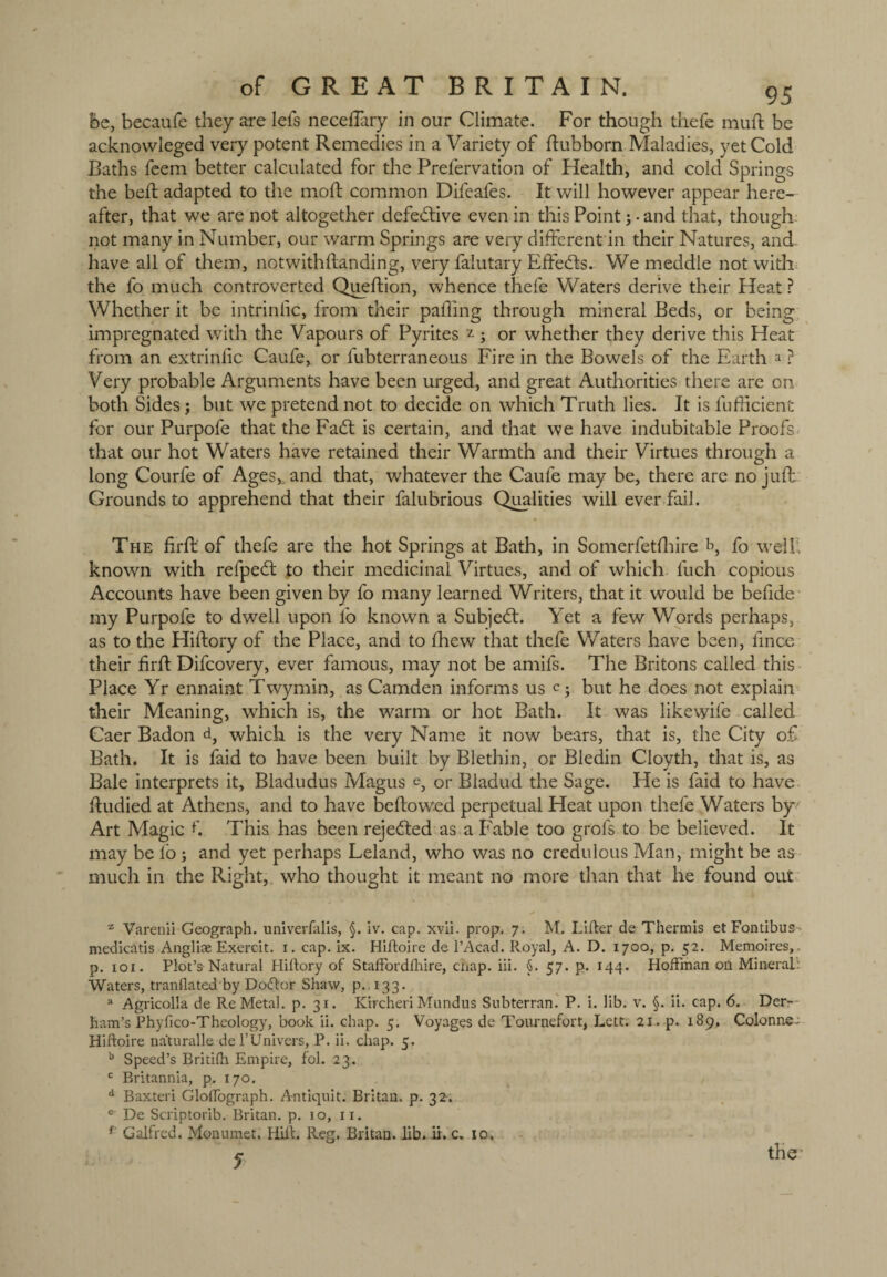 be, becaufe they are lei's necefTary in our Climate. For though thefe muft be acknowleged very potent Remedies in a Variety of dubborn Maladies, yet Cold Baths feem better calculated for the Prefervation of Health, and cold Springs the bed; adapted to the mod; common Difeafes. It will however appear here¬ after, that we are not altogether defective even in this Point; • and that, though not many in Number, our warm Springs are very different in their Natures, and have all of them, notwithdanding, very falutary Effeds. We meddle not with the fo much controverted Quedion, whence thefe Waters derive their Heat ? Whether it be intrindc, from their pading through mineral Beds, or being impregnated with the Vapours of Pyrites z ; or whether they derive this Heat from an extriniic Caufe, or fubterraneous Fire in the Bowels of the Earth a ? Very probable Arguments have been urged, and great Authorities there are on both Sides; but we pretend not to decide on which Truth lies. It is fudicien'c for our Purpofe that the Fad; is certain, and that we have indubitable Proofs that our hot Waters have retained their Warmth and their Virtues through a long Courfe of Ages,, and that, whatever the Caufe may be, there are no jud Grounds to apprehend that their falubrious Qualities will ever fail. The fird of thefe are the hot Springs at Bath, in Somerfetdnre b, f0 well- known with refped to their medicinal Virtues, and of which luch copious Accounts have been given by fo many learned Writers, that it would be befide my Purpofe to dwell upon fo known a Subjed. Yet a few Words perhaps, as to the Hidory of the Place, and to fhew that thefe Waters have been, lince their fird Difcovery, ever famous, may not be amifs. The Britons called this Place Yr ennaint Twymin, as Camden informs us c •, but he does not explain their Meaning, which is, the warm or hot Bath. It was likewife called Caer Badon d, which is the very Name it now bears, that is, the City of Bath. It is faid to have been built by Blethin, or Bledin Cloyth, that is, as Bale interprets it, Bladudus Magus e, or Bladud the Sage. He is faid to have dudied at Athens, and to have bedowed perpetual Heat upon thefe Waters by Art Magic f This has been rejeded as a Fable too grofs to be believed. It may be fo ; and yet perhaps Leland, who was no credulous Man, might be as much in the Right, who thought it meant no more than that he found out z Varenii Geograph, univerfalis, §. iv. cap. xvii. prop. 7. M. Lifter de Therm is et Fontibus- medicatis Angliae Exercit. 1. cap. ix. Hiftoire de l’Acad. Royal, A. D. 1700, p. 52. Memoires, p. 101. Plot’s Natural Hiftory of Staffordfhire, chap. iii. §. 57. p. 144. Hoffman on Mineral: Waters, tranflated by Dodlor Shaw, p. 133. a Agricolla de Re Metal, p. 31. KtrcheriMundus Subterran. P. i. lib. v. §. ii. cap. 6. Der- ham’s Phyfico-Theology, book ii. chap. 5. Voyages de Tournefort, Lett. 21. p. 189. Colonne- Hiftoire naturalle del’Univers, P. ii. chap. 5. b Speed’s Britifti Empire, fol. 23. c Britannia, p. 170. d Baxteri Gloftograph. Antiquit. Britan, p. 32. De Scriptorib. Britan, p. 10, 11. f Galfred. Monumet. Hill. Reg, Britan, lib. ii. c. 10. * the-