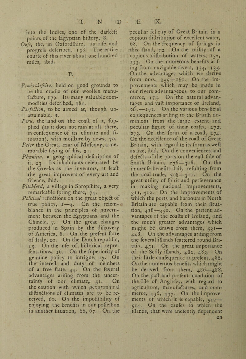 into the Indies, one of the darkeft points of the Egyptian hiftory, 3. Oitfe, the, in Oxfordfnire, its rife and progrefs delcribed, 138. The entire courfe of this river about one hundred miles, ibid. P. N Pcmbrokejhire, held on good grounds to be the cradle of our woollen manu¬ facture, 179. Its many valuable com¬ modities dcfcribed, 181. Perfection, to be aimed at, though un¬ attainable, f. Peru, the land on the coaft of it, fup- plied (as it does not rain at all there, in conlequence of its climate and fi- tuation), with moifture by dews, 70. Peter the Great, czar of Mufcovy, a me¬ morable laying of his, 21. Phoenicia, a geographical defeription of it, 23 Its inhabitants celebrated by the Greeks as the inventors, at lealt the great improvers of every art and lcience, ibid. Pitchford, a village in Shropfhire, a very remarkable fpring there, 74. Political reflections on the great objeCt of true policy, I—4. On the refem- blance in the principles of govern¬ ment between the Egyptians and the Chinefe, 7. On the great changes produced in Spain by the dilcovery of America, 8. On the prefent ftate of Italy, 10. On the Dutch republic, 15. On the ule of hiftorical repre- fentations, 16. On the fuperiority of genuine policy to intrigue, 17. On the intereil and duty of members of a free Hate, 44. On the feveral advantages arifing from the uncer¬ tainty of our climate, 51. On the caution with which geographical diftinClions of climates are to be re¬ ceived, 60. On the impoflibility of enjoying the benefits in our pofleffion in another fituanon, 66, 67. On the peculiar felicity of Great Britain in a copious diftribution of excellent water, 68. On the frequency of fprings in this ifland, 72. On the utility of a copious diflribution of waters, 132, 133. On the numerous benefits arif¬ ing from navigable rivers, 134, 135. On the advantages which we derive from ours, 155—160. On the im¬ provements which may be made in our rivers advantageous to our com¬ merce, 175. On the natural advan¬ tages and vaft importance of Ireland, 267 — 271. On the various beneficial coofequences arifing to the Britifh do¬ minions from the large extent and peculiar figure of their coafts, 272, 273. On the form of a coaft, 274. On the excellence of the coaft of Great Britain, with regard to its form as well as fize, ibid. On the conveniences and defedts of the ports on the eaft fide of South Britain, 276—308. On the immenfe benefits daily refulting from the coal-trade, 308—310. On the great utility of fpirit and perfeverance in making national improvements, 311,312. On the improvements of which the ports and harbours in North Britain are capable from their fixa¬ tion, 418—430. On the prefent ad¬ vantages of the coafts of Ireland, and the much greater advantages which might be drawn from them, 531 — 448. On the advantages arifing from the feveral iflands fcattered round Bri¬ tain, 451, On the great importance of the Scilly iflands, 482, 483. On their little confcquence at preient, 486. On the numerous benefits which might be derived from them, 486—488. On the pad and prefent condition of the Ifle of Angleftv, with regard to agriculture, manufactures, and com¬ merce, 496, 497. On the improve¬ ments ot which it is capable, 512— 514. On the caufes to which the iflands, that were anciently dependent on / )