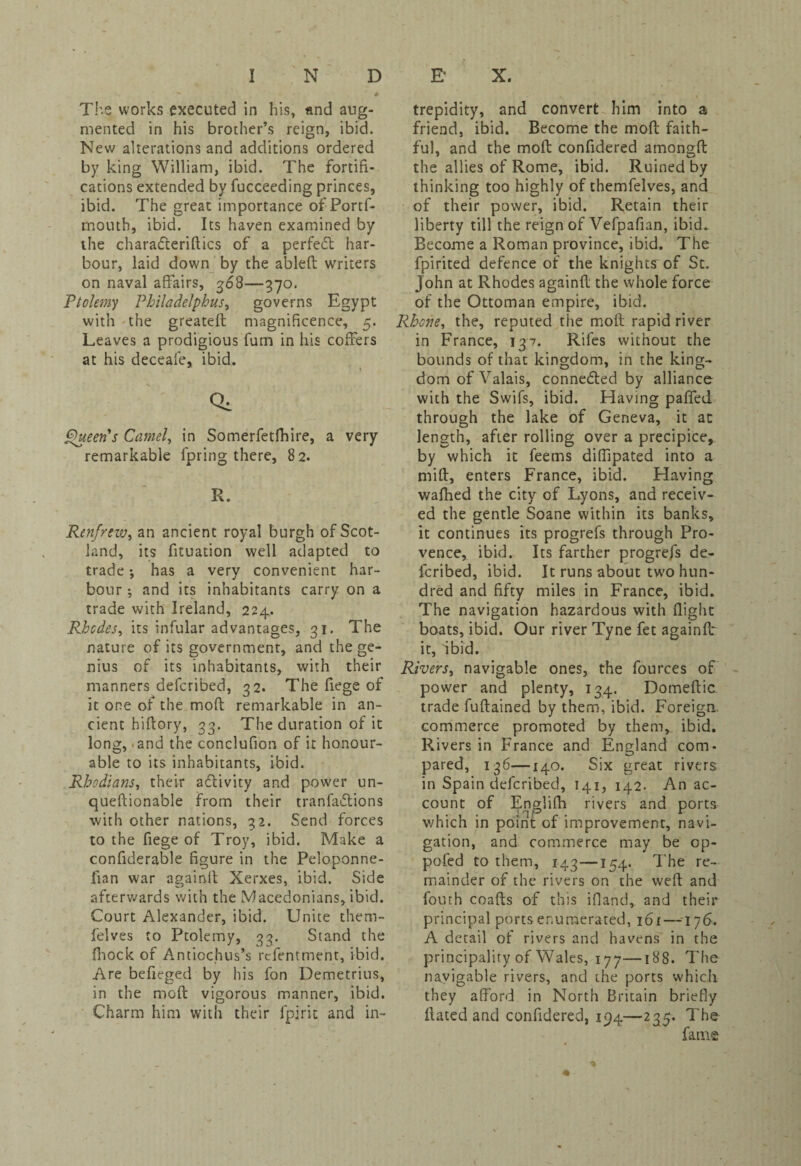 The works executed in his, and aug¬ mented in his brother’s reign, ibid. New alterations and additions ordered by king William, ibid. The fortifi¬ cations extended by fucceeding princes, ibid. The great importance of Portf- mouth, ibid. Its haven examined by the charafteriftics of a perfect har¬ bour, laid down by the ableft writers on naval affairs, 368—370. Ptolemy Philadelphus, governs Egypt with the greateff magnificence, 5. Leaves a prodigious fum in his coffers at his deceafe, ibid. Qi Queen's Camel, in Somerfetfhire, a very remarkable fpring there, 82. R. Renfrew, an ancient royal burgh of Scot¬ land, its fituation well adapted to trade •, has a very convenient har¬ bour ; and its inhabitants carry on a trade with Ireland, 224. Rhodes, its infular advantages, 31. The nature of its government, and the ge¬ nius of its inhabitants, with their manners defcribed, 32. The fiege of it one of the moft remarkable in an¬ cient hiftory, 33. The duration of it long, - and the conclufion of it honour¬ able to its inhabitants, ibid. Rhodians, their activity and power un- queftionable from their tranfaftions with other nations, 32. Send forces to the fiege of Troy, ibid. Make a confiderable figure in the Peloponne- fian war againft Xerxes, ibid. Side afterwards with the Macedonians, ibid. Court Alexander, ibid. Unite them- felves to Ptolemy, 33. Stand the fhock of Anticchus’s rcfentment, ibid. Are befieged by his fon Demetrius, in the moft vigorous manner, ibid. Charm him with their fpirit and in¬ trepidity, and convert him into a friend, ibid. Become the moft faith¬ ful, and the moft confidered amongft the allies of Rome, ibid. Ruined by thinking too highly of themfelves, and of their power, ibid. Retain their liberty till the reign of Vefpafian, ibid. Become a Roman province, ibid. The fpirited defence of the knights'of St. John at Rhodes againft the whole force of the Ottoman empire, ibid. Rhone, the, reputed the moft rapid river in France, 137. Rifes without the bounds of that kingdom, in the king¬ dom of Valais, connected by alliance with the Swifs, ibid. Having paffed through the lake of Geneva, it at length, after rolling over a precipice, by which it feems diffipated into a mift, enters France, ibid. Having wafhed the city of Lyons, and receiv¬ ed the gentle Soane within its banks, it continues its progrefs through Pro¬ vence, ibid. Its farther progrefs de¬ fcribed, ibid. It runs about two hun¬ dred and fifty miles in France, ibid. The navigation hazardous with (light boats, ibid. Our river Tyne fet againft it, ibid. Rivers, navigable ones, the fources of power and plenty, 134. Domeftic trade fuftained by them, ibid. Foreign commerce promoted by them, ibid. Rivers in France and England com¬ pared, 136—140. Six great rivers in Spain defcribed, 141, 142. An ac¬ count of Englifh rivers and ports which in point of improvement, navi¬ gation, and commerce may be op- pofed to them, 143—154. The re¬ mainder of the rivers on the weft and fouth coafts of this ifland, and their principal ports enumerated, 161 —176. A detail of rivers and havens in the principality of Wales, 177—188. The navigable rivers, and the ports which they afford in North Britain briefly Hated and confidered, 194—235. The fame