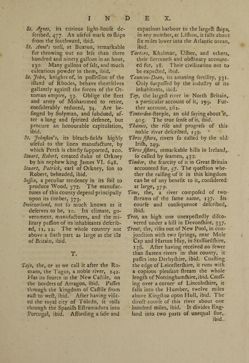 St. Agnes, its curious light-Hobfe de- fcribed, 477. An ufeful mark to fhips from the fouthward, ibid. St. Anne's well, at Buxton, remarkable for throwing out no lefs than three hundred and ninety gallons in an hour, 130, Many gallons of fait, and much calcarious powder in them, ibid. St. John, knights of,, in poffeffion of the ifland of Rhodes, behave themfelves gallantly againft the forces of the Ot¬ toman empire, 33. Oblige the fleet and army of Mohammed to retire, confiderably reduced, 34. Are be- fleged by Solyman, and fubdued, af¬ ter a long and fpirited defence, but procure an honourable capitulation, ibid. St. JohnJlon's, its bleach-fields highly ufeful to the linen manufacture, by which'Perth is chiefly fupported, 200. Stuart, Robert, created duke of Orkney by his nephew king James VI. 648. Stuart, Patrick, earl of Orkney, fon to Robert, beheaded, ibid. Suffix, a peculiar tendency in its foil to produce Wood, 372. The manufac¬ tures of this county depend principally upon its timber, 373. Switzerland, not fo much known as it deferves to be, 10. Its climate, go¬ vernment, manufactures,, and the mi¬ litary paflion of its inhabitants defcrib- ed, 11, 12. The whole country not above a fixth part as large as the ifle of Britain, ibid. T. Tajo, the,.or as we call it after the Ro¬ mans, the Tagus, a noble river, 142. Has its fource in the New Caftile, on the borders of Arragon, ibid. Paffes through the kingdom of Caftile from eaft to weft, ibid. After having vifit- ed the royal city of Toledo, it rolls through the Spanifli Eftramadura into Portugal, ibid. Affording a fafe and capacious harbour to the largeft fhips-, in any number, at Lifbon, it falls about fix miles lower into the Atlantic ocean, ibid. Tartars, Khalmuc, Ufbec, and others, their fiercenels and obftinacy account¬ ed for, 18. Their civilization not to be expeCted, ibid. Taunton-Dean, its amazing fertility, 331. Only furpaffed by the induftry of its inhabitants, ibid. Toy, the largeft river in North Britain, a particular account of it, 199. Fur¬ ther account, 261, Tenter den-feepie, an old faying about it,, 405. The true fenfe of it, ibid. Thames, the rife and progrefs of this noble river defcribed, 139. Three fijlers, rivers fo called by the old Irifh, 249. Three fijlers, remarkable hills in Ireland,, fo called by feamen, 432- Timber, the fcarcity of it in Great Britain accounted for, 57. The queftion whe¬ ther the raifing of it in this kingdom can be of any benefit to it, confldered at large, 3 79. Tine, the,, a river compofed of two* ftreams of the fame name, 137. Its courfe and confequence defcribed,, ibid. Tree, an high one unexpectedly difco- vered under a hill in Devonfhire, 337. Trent, the, rifes out of New Pool, in con¬ junction with two fprings, near Mole Cap and Harton Hay, in Stafford [hi re, 136. After having received no fewer than fixteen rivers in- that county, it paffes into Derbyfhire, ibid. Coafting the edge of Leicefterfhire, it runs with a copious pleafant ftream the whole length of Nottinghamfhire,ibid. Croff- ing over a corner of Lincolnfhire, it falls into the Humber* twelve miles above Kingfton upon Hull, ibid. The direCt courfe of this river about one hundred miles, ibid. It divides Eng¬ land into two parts of unequal fize,, ibid,.