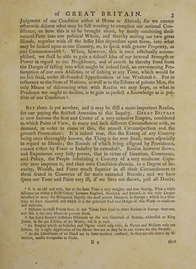 Judgment of our Condition either at Home or Abroad; for we cannot otherwife difcern what may be (till wanting to compleat our national Con¬ fidence, or how this is to be brought about, by firmly combining thefe natural Parts into one political Whole, and thereby uniting our two great Iflands, together with all the lefler Ides dependant upon them, into what may be looked upon as one Country, or, to fpeak with greater Propriety, as one Commonwealth f When, however, this is once effeftually accom- pliihed, we fhall be able to gain a diftinft Idea of our internal Strength or Power in regard to our Neighbours, and of courfe be thereby freed from the Danger of falling into what might be indeed fatal, an overweening Pre- lumption of our own Abilities, or of finking at any Time, which would be no lefs fatal, under ill-founded Apprehenfions of our WeaknefsS. For in reference to the State of Nations, as well as to the Edates of private Men, the only Means of difcoveiing what with Reafon we may hope, or what in Prudence we ought to decline, is to gain as perfect a Knowledge as is pof- fible of our Condition b. But there is yet another, and it may be dill a more important Reafon, for our paying the drifted Attention to this Inquiry. Great Britain is now become the Seat and Center of a very extenfive Empire, confidered in which Point of View, fo many and fuch different Circumdances arife, as demand, in order to come at this, the utmod Circumfpeftion and the greated Penetration h It is indeed true, that the Extent of any Country being once thoroughly known, the Thing is for ever fixed, more efpecially in regard to Iflands; the Bounds of which being affigned by Providence, cannot either by Force or Indudry be extended1'. Reafon however fhews, and Experience very fully proves, that in virtue of Situation, Commerce, and Policy, the People inhabiting a Country of a very moderate Capa¬ city may improve it, and their own Condition therein, to a Degree of Se¬ curity, Wealth, and Force much fuperior in all thefe Circumdances to thofe feated in Countries of far more extended Bounds; and we have fpent our Time and Pains very ill, if we have not diewn, pad all Doubt, { It is an old and trite, but at the fame Time a very weighty and true Saying, That a triple Alliance (or rather a drift Union) between England, Scotland, and Ireland, is the only League necelfary to make his Britannick Majedy the mod: potent Monarch in Europe ; which is a Doc¬ trine we have efpoufed, and which it is the principal End and Defign of this Work to vindicate and maintain. 2 Midakes in thefe Points have in our Times been fatal to more Nations in Europe than one, and this is the only Means to prevent them. h See Lord Bacon’s judicious Difcourfe on the true Greatnefs of Britain, addreded to King James, in the 4to Edition of his Works, vol. ii. p. 246. 1 An Empire which as Indudry and Vigour could only raife, fo Virtue and Wiidom only can fudain, by a right Application of the Means that are or may be in our Power for this Purpofe. k As the Inhabitants of an Ifland are in fome meafure confined, fo they are alfofecure by Si¬ tuation, mcdiis tranquillus in Undis. B 2 that