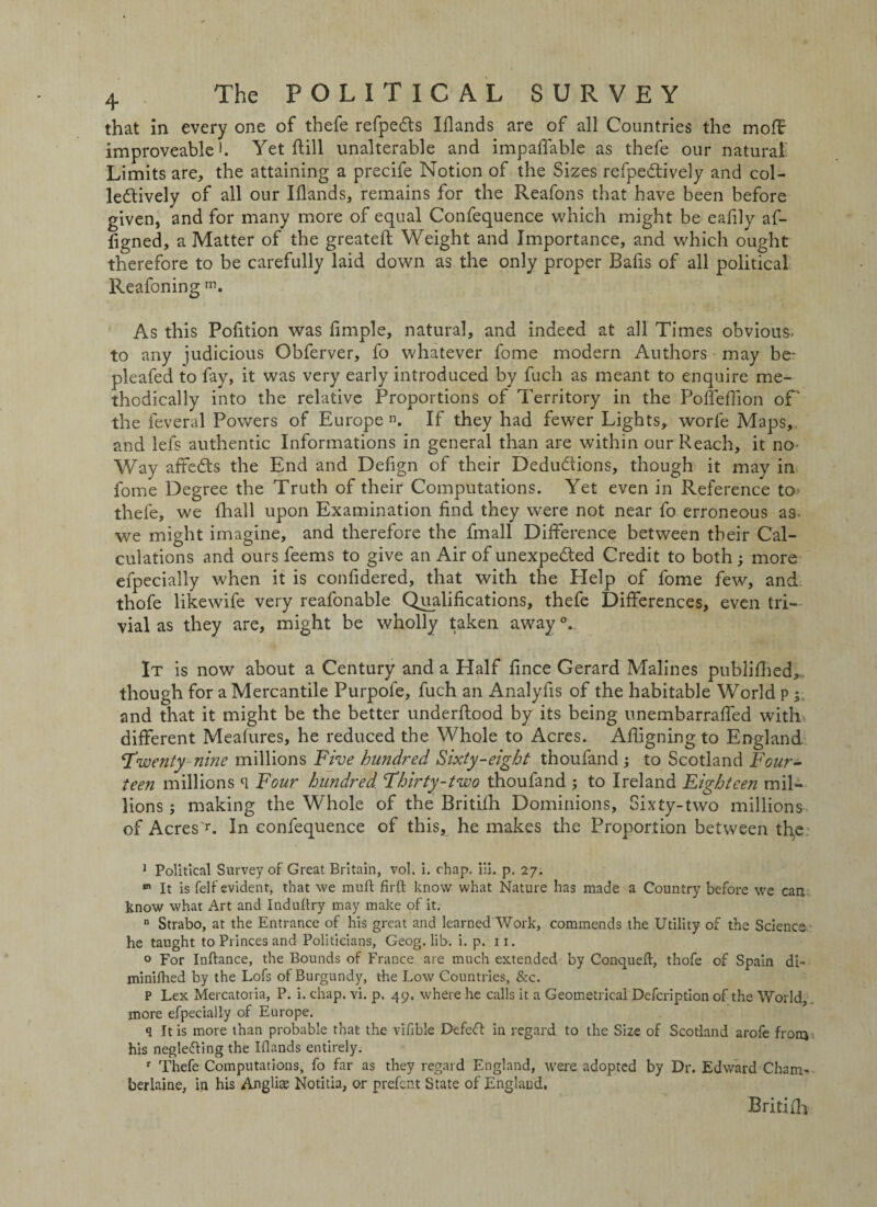 that in every one of thefe refpedts Iflands are of all Countries the moflr improveable h Yet ftill unalterable and impaflable as thefe our natural Limits are, the attaining a precife Notion of the Sizes refpedtively and col¬ lectively of all our Iflands, remains for the Reafons that have been before given, and for many more of equal Confequence which might be eafily af- flgned, a Matter of the greatefl: Weight and Importance, and which ought therefore to be carefully laid down as the only proper Bafis of all political Reafoning m. As this Pofltion was Ample, natural, and indeed at all Times obvious, to any judicious Obferver, fo whatever fome modern Authors may be- pleafed to fay, it was very early introduced by fuch as meant to enquire me¬ thodically into the relative Proportions of Territory in the Pofleflion of‘ the feveral Powers of Europe. If they had fewer Lights, worfe Maps,, and lefs authentic Informations in general than are within our Reach, it no Way affeds the End and Defign of their Deductions, though it may in fome Degree the Truth of their Computations. Yet even in Reference to* thefe, we fhall upon Examination And they were not near fo erroneous as we might imagine, and therefore the fmall Difference between their Cal¬ culations and ours feems to give an Air of unexpected Credit to both; more efpecially when it is conAdered, that with the Help of fome few, and thofe likewife very reafonable Qualifications, thefe Differences, even tri¬ vial as they are, might be wholly taken awayV It is now about a Century and a Half Ance Gerard Malines publifhed,, though for a Mercantile Purpofe, fuch an AnalyAs of the habitable World p % and that it might be the better underftood by its being unembarrafled with different Meafures, he reduced the Whole to Acres. Afligning to England Twenty nine millions Five hundred. Sixty-eight thoufand; to Scotland Four¬ teen millions (1 Four hundred Thirty-two thoufand ; to Ireland Eighteen mil¬ lions; making the Whole of the Britifh Dominions, Sixty-two millions of Acres1-. In confequence of this, he makes the Proportion between th,e 1 Political Survey of Great Britain, vol. i. chap. iii. p. 27. 01 It is Self evident, that we mu ft firft know what Nature has made a Country before we can know what Art and Induftry may make of it. n Strabo, at the Entrance of his great and learned Work, commends the Utility of the Science he taught to Princes and Politicians, Geog. lib, i. p. 11. o For Inftance, the Bounds of France are much extended by Conqueft, thofe of Spain di- minifhed by the Lofs of Burgundy, the Low Countries, &c. P Lex Mercatoria, P. i. chap. vi. p. 49. where he calls it a Geometrical Defcription of the World, more efpecially of Europe. q It is more than probable that the vifible Defeft in regard to the Size of Scotland arofe from his neglecting the Iflands entirely. r Thefe Computations, fo far as they regard England, were adopted by Dr. Edward Cham- berlaine, in his Angliae Notitia, or prefent State of England. Britifh