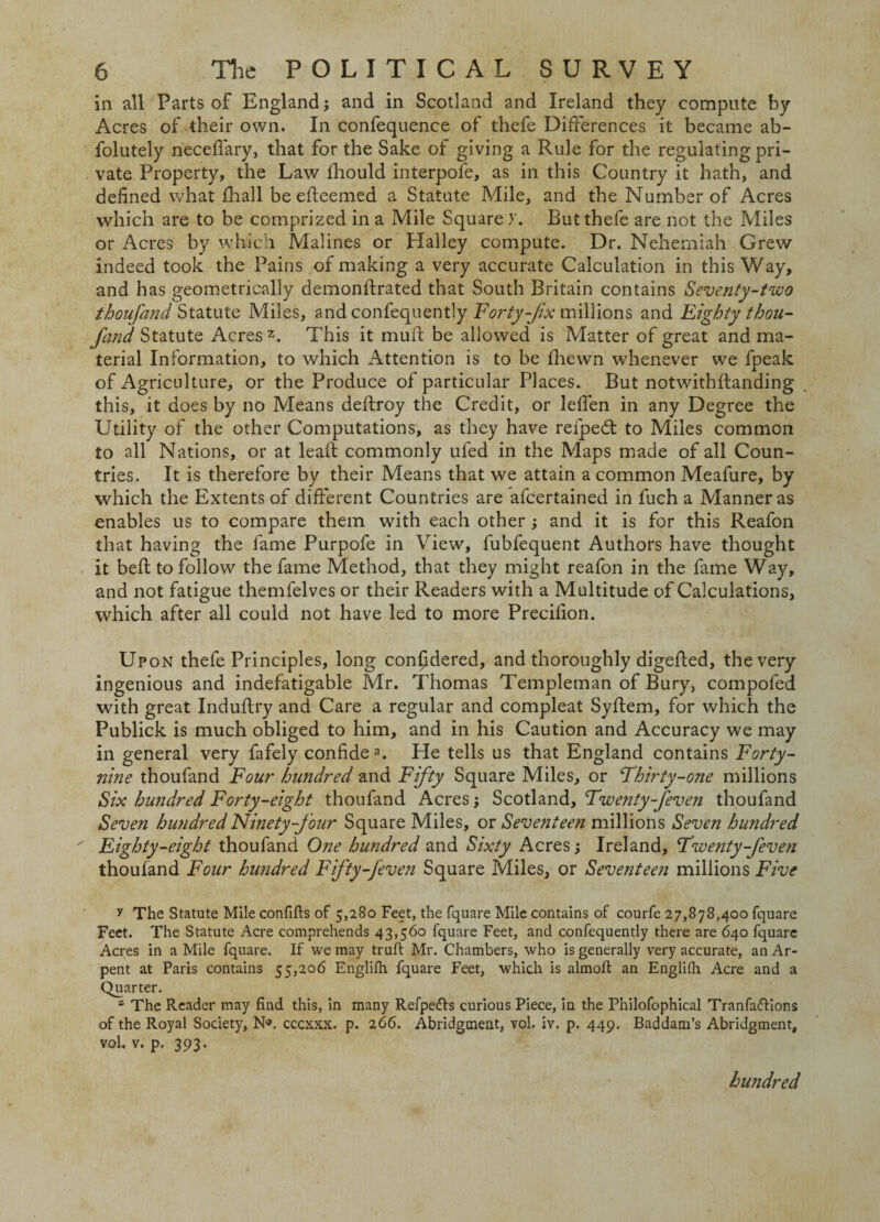 in all Parts of England; and in Scotland and Ireland they compute by Acres of their own. In confequence of thefe Differences it became ab- folutely neceffary, that for the Sake of giving a Rule for the regulating pri¬ vate Property, the Law fhould interpofe, as in this Country it hath, and defined what fhall be efleemed a Statute Mile, and the Number of Acres which are to be comprized in a Mile Square y. Butthefe are not the Miles or Acres by which Malines or Halley compute. Dr. Neherniah Grew indeed took the Pains of making a very accurate Calculation in this Way, and has geometrically demonftrated that South Britain contains Seventy-two thoufand Statute Miles, and confequently Forty-fix millions and Eighty thou- fand Statute Acres2. This it muft be allowed is Matter of great and ma¬ terial Information, to which Attention is to be fhewn whenever we fpeak of Agriculture, or the Produce of particular Places. But notwithstanding this, it does by no Means deftroy the Credit, or leffen in any Degree the Utility of the other Computations, as they have refped: to Miles common to all Nations, or at leaf! commonly ufed in the Maps made of all Coun¬ tries. It is therefore by their Means that we attain a common Meafure, by which the Extents of different Countries are afcertained in fuch a Manner as enables us to compare them with each other ; and it is for this Reafon that having the fame Purpofe in View, fubfequent Authors have thought it bed; to follow the fame Method, that they might reafon in the fame Way, and not fatigue themfelves or their Readers with a Multitude of Calculations, which after all could not have led to more Precifion. Upon thefe Principles, long considered, and thoroughly digedied, the very ingenious and indefatigable Mr. Thomas Templeman of Bury, compofed with great Induftry and Care a regular and compleat Syftem, for which the Publick is much obliged to him, and in his Caution and Accuracy we may in general very fafely confide3. He tells us that England contains Forty- nine thoufand Four hundred and Fifty Square Miles, or Thirty-one millions Six hundred Forty-eight thoufand Acres; Scotland, Twenty-feven thoufand Seven hundred Ninety-four Square Miles, or Seventeen millions Seven hundred ' Eighty-eight thoufand One hundred and Sixty Acres; Ireland, Twenty-feven thoufand Four hundred Fifty-feven Square Miles, or Seventeen millions Five y The Statute Mile confifts of 5,280 Feet, the fquare Mile contains of courfe 27,878,400 fquare Feet. The Statute Acre comprehends 43,560 fquare Feet, and confequently there are 640 fquare Acres in a Mile fquare. If we may trufl Mr. Chambers, who is generally very accurate, an Ar- pent at Paris contains 55,206 Englifti fquare Feet, which is almoff an Englifti Acre and a Quarter. z The Reader may find this, in many Refpefts curious Piece, in the Philofophical Tranfaflions of the Royal Society, N®. cccxxx. p. 266. Abridgment, vol. iv. p. 449. Baddam’s Abridgment, voL, v. p. 393. hundred