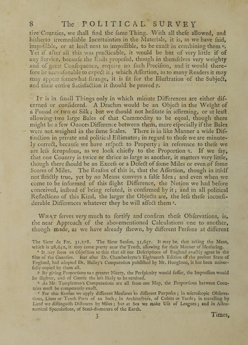 five Counties, we fhall find the fame Thing. With all thefe allowed, and hitherto irremediable Incertainties in the Materials, it is, as we have faid, impoffible, or at leafl next to impofTible, to be exadt in combining them Yet if after all this was practicable, it would be but of very little if of any Service, becaufe the Ends propofed, though in themfelves very weighty and of great Ccnfequence, require no fuch Precifion, and it would there¬ fore be mireafonable to expedf it; which Affertion, as to many Readers it may ■may appear fomewhat firange, it is fit for the Illuflration of the Subjedt, and their entire S.itisfadtion it fhould be proved p. It is in final! Things only in which minute Differences are either dis¬ cerned or confidered. A Drachm would be an Objedt in the Weight of a Pound or two of Silk; but we fhould not hefitate in affirming, or at leaf!, allowing two large Bales of that Commodity to be equal, though there might be a few Ounces Difference between them, more efpecially if the Bales were not weighed in the fame Scales. There is in like Manner a wide Dif- tindlion in private and political Eflimates; in regard to thofe we are minute¬ ly corredt, becaufe we have refpedt to Property; in reference to thefe we are lefs fcrupulous, as we look chiefly to the Proportion q. If we fay, that one Country is twice or thrice as large as another, it matters very little, though there fliould be an Excefs or a Defedt of fome Miles or even of fome Scores of Miles. The Reafon of this is, that the Affertion, though in itfelf not flridtly true, yet by no Means conveys a falfe Idea; and even when we come to be informed of this flight Difference, the Notion we had before conceived, inftead of being refuted, is confirmed by it; and in all political Refledtions of this Kind, the larger the Objedts are, the lefs thefe inconfi- derable Differences whatever they be will affedt them r. What ferves very much to fortify and confirm thefe Obfervations, is, the near Approach of the abovementioned Calculations one to another, though made, as we have already fliewn, by different Perfons at different The Sieur de Fer, 31,278. The Sieur Sanfon, 31,657. It may be, that taking the Mean, which is 28,642, it may come pretty near the Truth, allowing for their Manner ofMeafuring. 0 It .nay feem an Objection to this that all our Defcriptions of England exaftly agree in the Size of the Counties. But after Dr. Chamberlayne’s Eighteenth Edition of the prefent State of England, had adopted Dr. Halley’s Computation publifned by Mr. Houghton, it has been univer¬ sally copied by them all. P By giving Proportions to a greater Nicety, the Perfpicuity would fuller, the Impreffion would be {lighter, and of Courfe the lefs likely to be retained. q As Mr. Templeman’s Computations are all from one Map, the Proportions between Coun¬ tries mull be competently exaft. r For this Reafon we apply different Meafures to different Purpofes ; in microfcopic Obferva¬ tions, Lines or Tenth Parts of an Inch ; in Archite&ure, of Cubits or Yards ; in travelling by Land we diflinguifh Dilfances by Miles ; but at Sea we make Ufe of Leagues j and in Aflro- Komical Speculations, of Semi-diameters of the Earth. 3 Times,