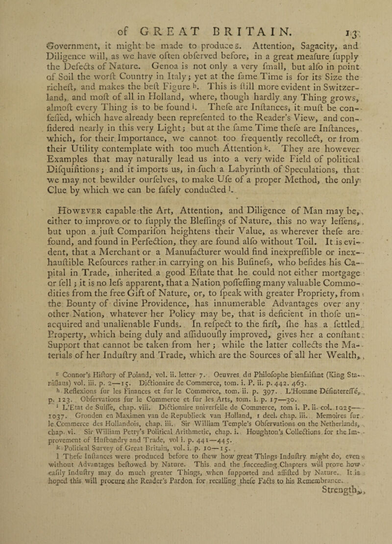 Government, it might be made to produce g. Attention, Sagacity, and Diligence will, as we have often obferved before, in a great meafure fupply the Defeats of Nature. Genoa is not only a very fmall, but alfo in point of Soil the worft Country in Italy; yet at the fame Time is for its Size the rich eft, and makes the beft Figure h. This is fiill more evident in Switzer¬ land, and moft of all in Holland, where, though hardly any Thing grows, almoft every Thing is to be found h Thefe are Inftances, it rauft be con- felled, which have already been reprefented to the Reader’s View, and con- fidered nearly in this very Light; but at the fame Time thefe are Inftances, which, for their Importance, we cannot too frequently recoiled!, or from their Utility contemplate with too much Attention L They are however Examples that may naturally lead us into a very wide Field of political Difquifitions; and it imports us, in fuch a Labyrinth of Speculations, that we may not bewilder ourfelves, to make Ufe of a proper Method, the only Clue by which we can be fafely conducted b However capable the Art, Attention, and Diligence of Man may be,, either to improve or to fupply the Bleflings of Nature, this no way leftens, . but upon a juft Companion heightens their Value, as wherever thefe are found, and found in Perfection, they are found alfo without Toil. It is evi- • dent, that a Merchant or a Manufacturer would find inexprefiible or inex- * hauftible Refources rather in carrying on his Bufinefs, who befides his Ca- - pital in Trade, inherited a good Eftate that he could not either mortgage or fell; it is no lefs apparent, that a Nation poftefiing many valuable Commo¬ dities from the free Gift of Nature, or, to fpeak with greater Propriety, from i the Bounty of divine Providence, has innumerable Advantages over any other Nation, whatever her Policy may be, that is deficient in thofe un¬ acquired and unalienable Funds. In refpeCt to the firft, fine has a fettled.. Property, which being duly and afliduoufly improved, gives her a conftant;; Support that cannot be taken from her ; while the latter collects the Ma- - terials of her Ind-uftry and Trade, which are the Sources of all her Wealth, k z Connor’s Hiftory of Poland, vol. ii. letter 7. Oeuvres du Philofophe bienfaifant (King Sta«- riflaus) vol. iii. p. 2—15. Didtionaire de Commerce, tom. i. P. ii. p. 442. 463. h Reflexions fur les Finances et fur le Commerce, tom. ii. p. 397. , L’Homme Defintereffe,. , p. 123. Obfervations fur le Commerce et fur les Arts, tom. i. p. 17—30. 1 L’Etat de Suiffe, chap. viii. Didlionaire univerfelle de Commerce, tom i. P. ii. col. 1025- 1037. Gronden en Maximen van de Republieck van Holland, 1 deel, chap. iii. Memoires fur le Commerce des Hollandois, chap. iii. Sir William Temple’s Obfervations on the Netherlands, chap. vi. Sir William Petty’s Political Arithmetic, chap. i. Houghton’s Colledlions for the In> - provement of Hufbandry and Trade, vol i. p. 441—445. k Political. Survey of .Great Britain, vol. i. p. 10—15. . 1 Thefe Inflances were produced before to fliew how great Things Ind.uflry might do, even-a without Advantages bellowed by Nature. This, and the fucceeding Chapters will prove how eaflly Induftry may do much greater Things, when fupported and alfifted by Nature.. It is hoped this will procure »the Reader’s Pardon for recalling thefe Fadls to his Remembrance. Strength*,,