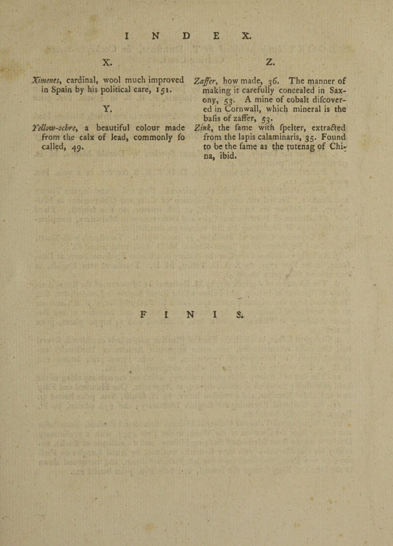 X. i Ximenes, cardinal, wool much improved in Spain by his political care, 151. Y. ' Yellow-ochre, a beautiful colour made from the calx of lead, commonly fo called, 49. Zaffer, how made, 36. The manner of making it carefully concealed in Sax¬ ony, 53. A mine of cobalt difcover- ed in Cornwall, which mineral is the bafis of zaffer, 53. Zink, the fame with fpelter, extra&ed from the lapis calaminaris, 35. Found to be the fame as the tutenag of Chi: na, ibid. <r FINIS*