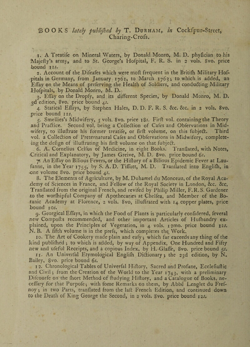 Charing-Crofs. 1. A Treatife on Mineral Waters, by Donald Monro, M. D. phyfician to his Majefty’s army, and to St. George’s Hofpital, F. R. S. in 2 vols. 8vo. price bound J2S. 2. Account of the Difeafes which were molt frequent in the Britifh Military Hos¬ pitals in Germany, from January 1761, to March 1763; to which is added, an Effay on the Means of preferving the Health of Soldiers, and conducing Military Hofpitals, by Donald Monro, M. D. 3* Effay on the Dropfy, and its different Species, by Donald Monro, M. D. 3d edition, 8vo. price bound 4*. 4. Statical Effays, by Stephen Hales, D. D. F. R. S. &c. &c. in 2 vols. 8vo. price bound 121. 5. Smellies’s Midwifery, 3 vols. 8vo. price i8r. Firft vol. containing the Theory and Practice. Second vol. being a Colledion of Cafes and Obfervations in Mid¬ wifery, to illuflrate his former treatife, or firft volume, on this fubjed. Third vol. a Colledion of Preternatural Cafes and Obfervations in Midwifery, complete- ing the defign of illuftrating his firft volume on that fubjed. 6. A. Cornelius Celfus of Medicine, in eight Books. Tranflated, with Notes, Critical and Explanatory, by James Greive, M. D. 8vo. price bound 6s. 7*. An Effay on Bilious Fevers, or the Hiftory of a Bilious Epidemic Fever at Lau- fanne, in the Year 1755, by S. A. D. Tiffott, M. D. Tranflated into Englifti, in -one volume 8vo. price bound 4s. 8. The Elements of Agriculture, by M. Duhamel du Monceau, of the Royal Aca¬ demy of Sciences in France, and Fellow of the Royal Society in London, &c. &c. Tranflated from the original French, and revifed by Philip Miller, F. R.S. Gardener to the worfhipful Company of Apothecaries at Chelfea, and Member of the Bo¬ tanic Academy at Florence, 2 vols. 8vo, illuftrated with 14 copper plates, price bound ioj. 9. Georgical Effays, in which the Food of Plants is particularly confidered, feveral new Compofts recommended, and other important Articles of Hufbandry ex¬ plained, upon the Principles of Vegetation, in 4 vols. i2mo. price bound 12s. N. B. A fifth volume is in the prefs, which completes the Work. 10. The Art of Cookery made plain and eafy-, which far exceeds any thing of the kind publifhed ; to which is added, by way of Appendix, One Hundred and Fifty new and ufeful Receipts, and a copious Index, by H.Glaffe, 8vo. price bound 5s. 11. An Univerfal Etymological Englifh Didionary ; the 23d edition, by N. Bailey, 8vo. price bound 6s. 12. Chronological Tables of Univerfal Hiftory, Sacred and Profane, Ecclefiaftic and Civil; from the Creation of the World to the Year 1743, with a preliminary Difcourfe on the fliort Method of ftudying Pliftory, and a Catalogue of Books, ne- ce/fary for that Purpofe; with fome Remarks on them, by Abbe Lenglet du Fref- noy ; in two Parts, tranflated from the laft French Edition, and continued down to the Death of King George the Second, in 2 vols. 8vo. price bound 12s.
