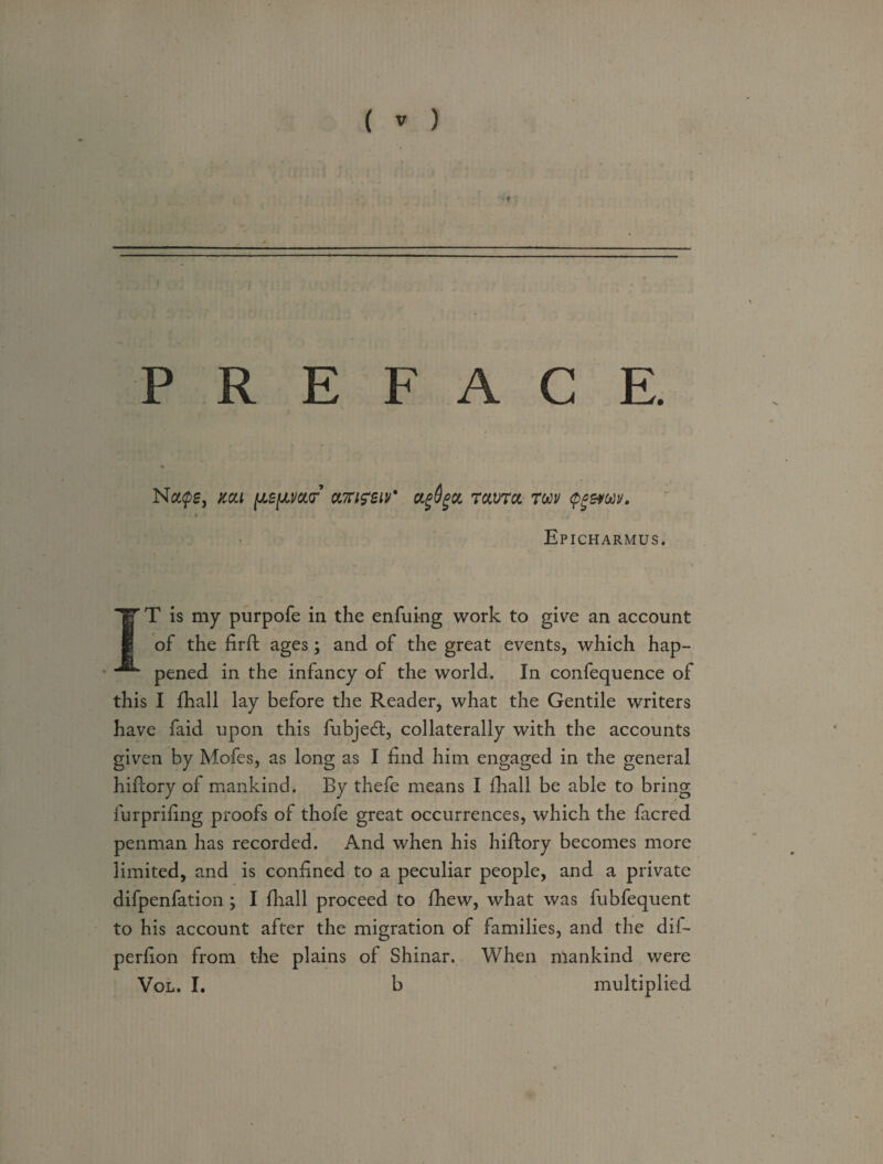 PREFACE. Ncups, mi [te/juiur ot.7ri?ziv' ctgdgu ravrcc twv fgatw. * Epicharmus. IT is my purpofe in the enfuing work to give an account of the firft ages; and of the great events, which hap¬ pened in the infancy of the world. In confequence of this I fhall lay before the Reader, what the Gentile writers have faid upon this fubjedt, collaterally with the accounts given by Mofes, as long as I find him engaged in the general hidory of mankind. By thefe means I fhall be able to bring furprifing proofs of thofe great occurrences, which the facred penman has recorded. And when his hiflory becomes more limited, and is confined to a peculiar people, and a private difpenfation > I fhall proceed to fhew, what was fubfequent to his account after the migration of families, and the dif- perfion from the plains of Shinar. When mankind were Vol. I. b multiplied