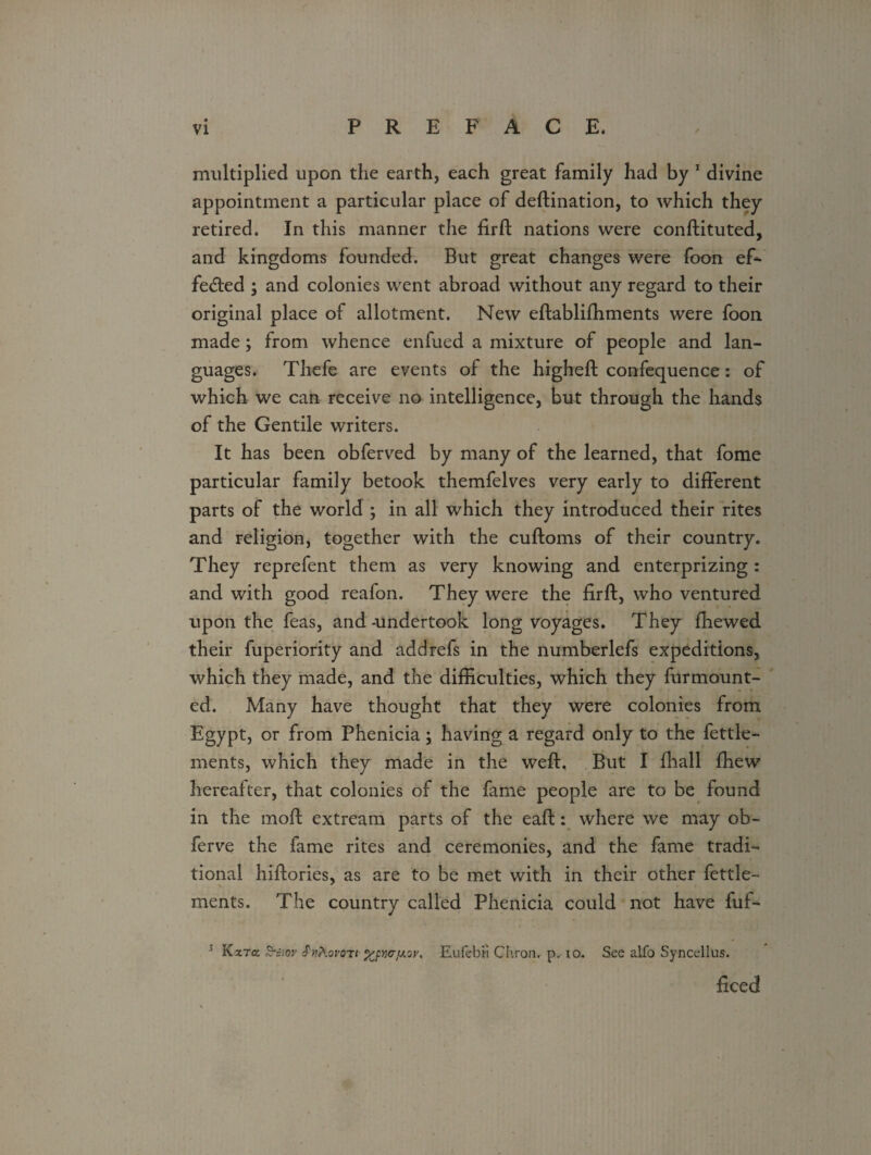 multiplied upon the earth, each great family had by 1 divine appointment a particular place of destination, to which they retired. In this manner the firft nations were constituted, and kingdoms founded. But great changes were foon ef¬ fected ; and colonies went abroad without any regard to their original place of allotment. New establishments were foon made; from whence enfued a mixture of people and lan¬ guages. Thefe are events of the higheSt confequence: of which we can receive no intelligence, but through the hands of the Gentile writers. It has been obferved by many of the learned, that fome particular family betook themfelves very early to different parts of the world ; in all which they introduced their rites and religion, together with the cuftoms of their country. They reprefent them as very knowing and enterprizing: and with good reafon. They were the firft, who ventured upon the feas, and-undertook long voyages. They Shewed their fuperiority and add refs in the numberlefs expeditions, which they made, and the difficulties, which they Surmount¬ ed. Many have thought that they were colonies from Egypt, or from Phenicia; having a regard only to the fettle- ments, which they made in the weft, But I Shall Shew hereafter, that colonies of the fame people are to be found in the moSt extream parts of the eaSt: where we may ob- ferve the fame rites and ceremonies, and the fame tradi¬ tional hiSlories, as are to be met with in their other fettle- ments. The country called Phenicia could not have fuf- 3 Kara S-e/or tPutovoTi %pwy.av, Eufebfi Chron. p. io. See alfo Syncellus. deed