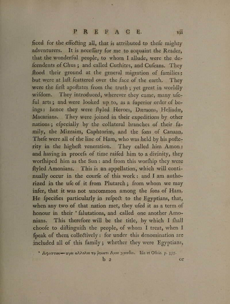 ficed for the effecting all, that is attributed to thefe mighty adventurers. It is neceffary for me to acquaint the Reader, that the wonderful people, to whom I allude, were the de¬ pendents of Chus ; and called Cuthites, and Cufeans. They flood their ground at the general migration of families: but were at Jaft fcattered over the face of the earth. They were the firft apoftates from the truth ; yet great in worldly wifdom. They introduced, wherever they came, many ufe- ful arts; and were looked up to, as a fuperior order of be¬ ings : hence they were ftyled Heroes, Daemons, Heliadse, Macarians. They were joined in their expeditions by other nations; efpecialiy by the collateral branches of their fa¬ mily, the Mizraim, Caphtorim, and the fons of Canaan, Thefe were all of the line of Ham, who was held by his pofle- rity in the higheft veneration. They called him Amon: and having in procefs of time raifed him to a divinity, they worfhiped him as the Sun : and from this worfhip they were ftyled Amonians. This is an appellation, which will conti¬ nually occur in the courfe of this work: and I am autho¬ rized in the ufe of it from Plutarch; from whom we may infer, that it was not uncommon among the fons of Ham. He fpecifies particularly in refpeCt to the Egyptians, that, when any two of that nation met, they ufed it as a term of honour in their a falutations, and called one another Amo¬ nians. This therefore will be the title, by which I fhall choofe to diflinguifh the people, of whom I treat, when J fpeak of them collectively : for under this denomination arc included all of this family; whether they were Egyptians, 1 Aiyv7rTW—,v?poi aAA»?Ays pvy.ctn AyMv jyower8a<. Ifis et Ofii'is. p. 355. b 2 or