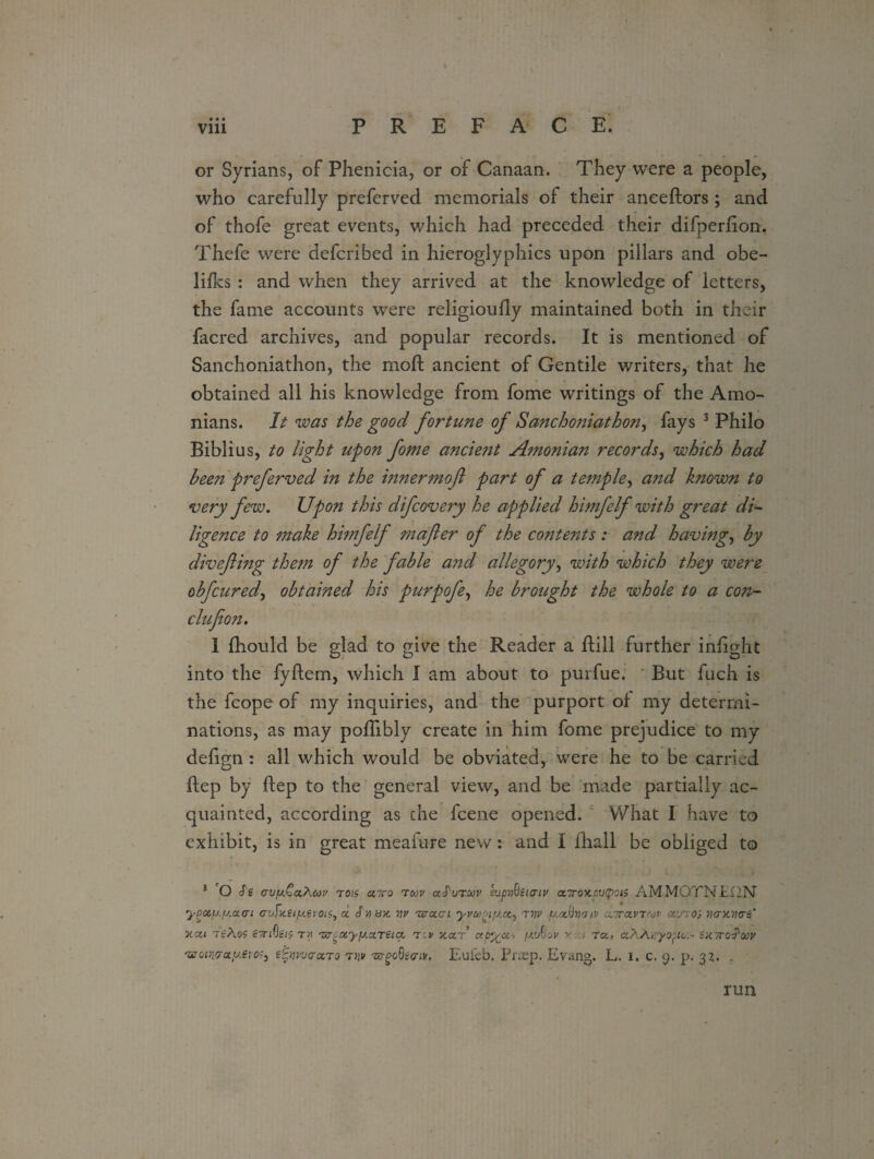 or Syrians, of Phenicia, or of Canaan. They were a people, who carefully preferved memorials of their anceftors; and of thofe great events, which had preceded their difperfion. Thefe were defcribed in hieroglyphics upon pillars and obe- lifks : and when they arrived at the knowledge of letters, the fame accounts were religioufly maintained both in their facred archives, and popular records. It is mentioned of Sanchoniathon, the mod; ancient of Gentile writers, that he obtained all his knowledge from fome writings of the Amo- nians. It was the good fortune of Sanchoniathon, fays 3 Philo Biblius, to light upon fome ancient A?nonian records, which had been preferved in the innermoft part of a temple, and known to very few. Upon this difcovery he applied himfelf with great di¬ ligence to make hmfelf mafler of the contents: and having, by divefting them of the fable and allegory, with which they were obfcured, obtained his purpofe, he brought the whole to a con- clufioh. 1 fhould be glad to give the Reader a ftill further infight into the fyftem, which I am about to purfue. But fuch is the fcope of my inquiries, and the purport of my determi¬ nations, as may poflibly create in him fome prejudice to my defign : all which would be obviated, were he to be carried ftep by ftep to the general view, and be made partially ac¬ quainted, according as che fcene opened. What I have to exhibit, is in great meafure new: and I fhall be obliged to J O Ss avy.Ctx.Acov rois utto tcov cc^vtuv tupxhziaiv ctTroxputyois AMM0TNLI2N ypocjj.ya.ai auFaeiyevois, a. Sytsx. yv 'ztraai yvcogiyct, ryv yociiyatv ayravT'or otv'roi yaxyae’ 'y.ai 7tAoi CTiOgiS ry aa.ocyyctTiiqc tcv xcct’ ccpy^a-, yvQov v.i to, aAAayopto^ Zxttoi'ojv 'HGir.aayem, e^ywaaro Tyv 'zapodsaiv. Eufeb. Prxp. Evang. L. i. c. 9. p. 32. . run