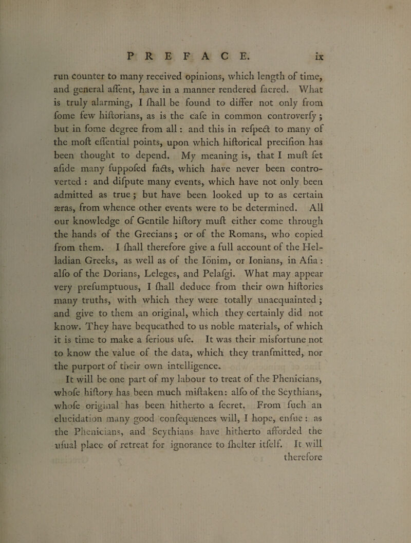 run counter to many received opinions, which length of time, and general affent, have in a manner rendered facred. What is truly alarming, I fhall be found to differ not only from fome few hiftorians, as is the cafe in common controverfy ; but in fome degree from all: and this in refpedt to many of the moil effentiai points, upon which hiftorical precifion has been thought to depend. My meaning is, that I muft fet alide many fuppofed fadts, which have never been contro¬ verted : and difpute many events, which have not only been admitted as true ; but have been looked up to as certain reras, from whence other events were to be determined. All our knowledge of Gentile hiftory muft either come through the hands of the Grecians; or of the Romans, who copied from them. I fhall therefore give a full account of the Hel- ladian Greeks, as well as of the Ionim, or Ionians, in Aha : alfo of the Dorians, Leleges, and Pelafgi. What may appear very prefumptuous, I fhall deduce from their own hiftories many truths, with which they were totally unacquainted ; and give to them an original, which they certainly did not know. They have bequeathed to us noble materials, of which it is time to make a ferious ufe. It was their misfortune not to know the value of the data, which they tranfmitted, nor the purport of their own intelligence. It will be one part of my labour to treat of the Phenicians, whofe hiftory has been much miftaken: alfo of the Scythians, whofe original has been hitherto a fecret. From fuch an elucidation many good confequences will, I hope, enfue : as the Phenicians, and Scythians have hitherto afforded the ufual place of retreat for ignorance to fhclter itfelf. It will therefore