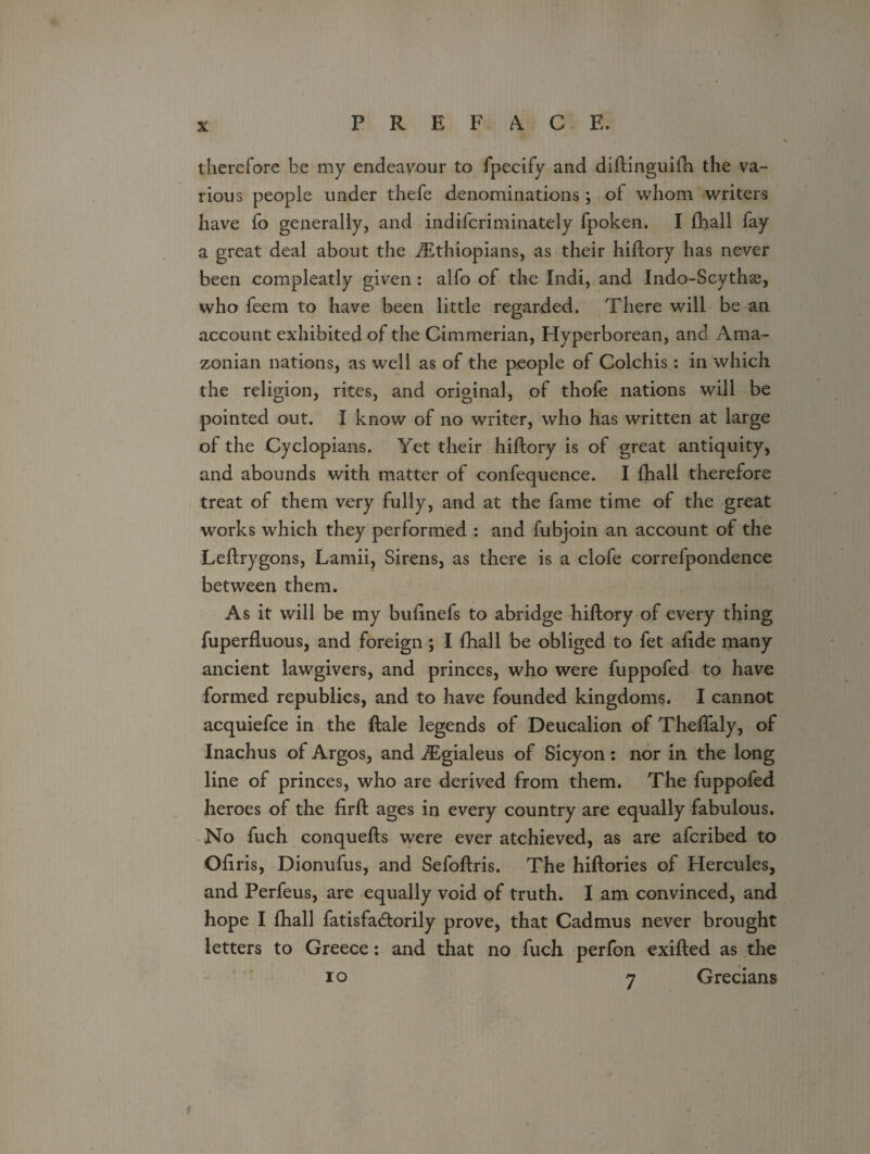 therefore be my endeavour to fpecify and diftinguifh the va¬ rious people under thefe denominations; of whom writers have fo generally, and indifcriminately fpoken. I fhall fay a great deal about the ^Ethiopians, as their hiftory has never been compleatly given: alfo of the Indi, and Indo-Scythss, who feem to have been little regarded. There will be an account exhibited of the Cimmerian, Hyperborean, and Ama¬ zonian nations, as well as of the people of Colchis: in which the religion, rites, and original, of thofe nations will be pointed out. I know of no writer, who has written at large of the Cyclopians. Yet their hiftory is of great antiquity, and abounds with matter of confequence. I fhall therefore treat of them very fully, and at the fame time of the great works which they performed : and fubjoin an account of the Leflrygons, Lamii, Sirens, as there is a clofe correfpondence between them. As it will be my bulinefs to abridge hiftory of every thing fuperfluous, and foreign; I fhall be obliged to fet alide many ancient lawgivers, and princes, who were fuppofed to have formed republics, and to have founded kingdoms. I cannot acquiefce in the Hale legends of Deucalion of ThelTaly, of Inachus of Argos, and iEgialeus of Sicyon: nor in the long line of princes, who are derived from them. The fuppofed heroes of the firft ages in every country are equally fabulous. No fuch conquefts were ever atchieved, as are afcribed to Oliris, Dionufus, and Sefoflris. The hiftories of Hercules, and Perfeus, are equally void of truth. I am convinced, and hope I fhall fatisfa&orily prove, that Cadmus never brought letters to Greece: and that no fuch perfon exifted as the i o 7 Grecians