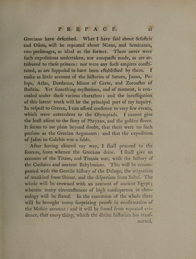 Grecians have defcribed. What I have faid about Sefoffris and Ofiris, will be repeated about Ninus, and Semiramis, two perfonages, as ideal as the former. There never were fuch expeditions undertaken, nor conquefts made, as are at¬ tributed to thefe princes : nor were any fuch empires confti- tuted, as are fuppofed to have been eftablifhed by them. I make as little account of the hiftories of Saturn, Janus, Pe- lops, Atlas, Dardanus, Minos of Crete, and Zoroafter of Badtria. Yet fomething myfterious, and of moment, is con¬ cealed under thefe various characters: and the inveftigation of this latent truth will be the principal part of my inquiry. In refpedt to Greece, I can afford credence to very few events, which were antecedent to the Olympiads. I cannot give the leaft affent to the ltory of Phryxus, and the golden fleece. It feems to me plain beyond doubt, that there were no fuch perfons as the Grecian Argonauts: and that the expedition of [afon to Colchis was a fable. After having cleared my way, I fhall proceed to the fources, from whence the Grecians drew. I fhall give an account of the Titans, and Titanic war, with the hi (lory of the Cuthites and ancient Babylonians. This will be accom¬ panied with the Gentile hiffory of the Deluge, the migration of mankind from Shinar, and the difperfion from Babel. The whole will be crowned with an account of ancient Egypt; wherein many circumifances of high confequence in chro¬ nology will be Bated. In the execution of the whole there will be brought many furprizing proofs in confirmation of the Mofaic account: and it will be found from repeated evi¬ dence, that every thing, which the divine hiftorian has trans¬ mitted,