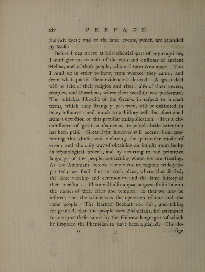 xlv PREFACE. the firft ages; and to the fame emits, which are recorded by Mofes. Before I can arrive at this eftential part of my enquiries, I muft give an account of the rites and cuftoms of ancient Hellas; and of thofe people, whom I term Amonians. This I muft do in order to (hew, from whence they came : and from what quarter their evidence is derived. A great deal will be faid of their religion and rites: alfo of their towers, temples, and Puratheia, where their worfhip was performed. The miftakes likewife of the Greeks in refpedt to ancient terms, which they ftrangely perverted, will be exhibited in many inftances: and much true hiftory will be afcertained from a detection of this peculiar mifapplication. It is a cir- cumftance of great confequence, to which little attention has been paid. Great light however will accrue from exa¬ mining this abufe, and obferving the particular mode of error : and the only way of obtaining an infight muft be by an etymological procefs, and by recurring to the primitive language of the people, concerning whom we are treating. As the Amonians betook themfelves to regions widely fe- parated ; we fhall find in every place, where they fettled, the fame worfhip and ceremonies, and the fame hiftory of their anceftors. There will alfo appear a great fimilitude in the names of their cities and temples : fo that we may he allured, that the whole was the operation of one and the fame people. The learned Bochart faw this; and taking for granted, that the people were Phenicians, he attempted to interpret thefe names by the Hebrew language ; of which he fuppofed the Phenician to have been a dialect. His de» 9 . %n