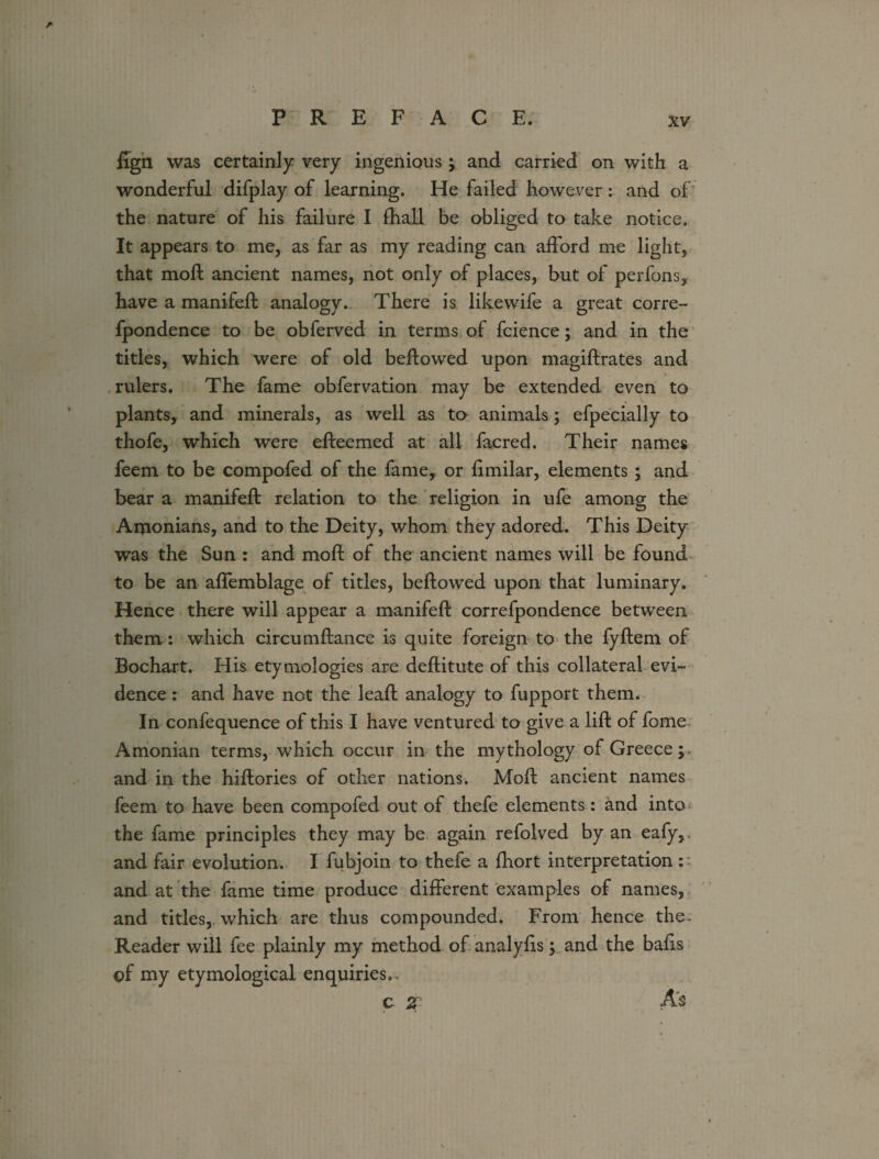 ffgn was certainly very ingenious ; and carried on with a wonderful difplay of learning. He failed however : and of the nature of his failure I fhall be obliged to take notice. It appears to me, as far as my reading can afford me light, that molt ancient names, not only of places, but of perfons, have a manifell analogy. There is like wife a great corre- fpondence to be obferved in terms of fcience; and in the titles, which were of old bellowed upon magillrates and rulers. The fame obfervation may be extended even to plants, and minerals, as well as ta animals; efpecially to thofe, which were elfeemed at all facred. Their names feem to be compofed of the fame, or limilar, elements ; and bear a manifell relation to the religion in ule among the Amonians, and to the Deity, whom they adored. This Deity was the Sun : and moll of the ancient names will be found to be an affemblage of titles, bellowed upon that luminary. Hence there will appear a manifell correfpondence between them: which circumllance is quite foreign to the fyftem of Bochart. His etymologies are dellitute of this collateral evi¬ dence : and have not the leal! analogy to fupport them. In confequence of this I have ventured to give a lift of fome Amonian terms, which occur in the mythology of Greece;, and in the hillories of other nations. Moll ancient names feem to have been compofed out of thefe elements: and into the fame principles they may be again refolved by an eafy,. and fair evolution. I fubjoin to thefe a fhort interpretation :: and at the fame time produce different examples of names, and titles,, which are thus compounded. From hence the- Reader will fee plainly my method of analylis; and the balls of my etymological enquiries.- c Z As