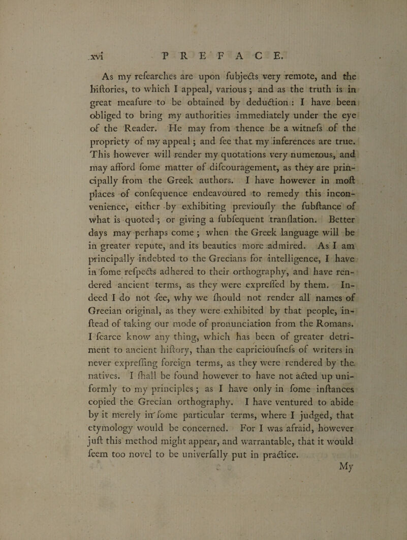 As my refearclies are upon fubje<fts very remote, and the Kiftories, to which I appeal, various; and as the truth is in great mealure to be obtained by deduction : I have been obliged to bring my authorities immediately under the eye of the Reader. He may from thence be a witnefs of the propriety of my appeal; and fee that my inferences are true. This however will render my quotations very numerous., and may afford fome matter of difcouragement, as they are prin¬ cipally from the Greek authors. I have however in moll places of confequence endeavoured to remedy this incon¬ venience, either by exhibiting previoully the fubftance of what is quoted ; or giving a fubfequent tranflation. Better days may perhaps come ; when the Greek language will be in greater repute, and its beauties more admired. As I am principally indebted to the Grecians for intelligence, I have in fome refpecfs adhered to their orthography, and have ren¬ dered ancient terms, as they were expreffed by them. In¬ deed I do not Pee, why we fhould not render all names of Grecian original, as they were exhibited by that people, in- ftead of taking our mode of pronunciation from the Romans. I fcarce know any thing, which has been of greater detri¬ ment to ancient hiftory, than the capricioufnefs of writers in never expreffing foreign terms, as they were rendered by the. natives. I fhall be found however to have not adled up uni¬ formly to my principles; as I have only in fome inftances copied the Grecian orthography. I have ventured to abide by it merely iir fome particular terms, where I judged, that etymology would be concerned. For I was afraid, however juft this method might appear, and warrantable, that it would feem too novel to be univerfally put in pra&ice. My
