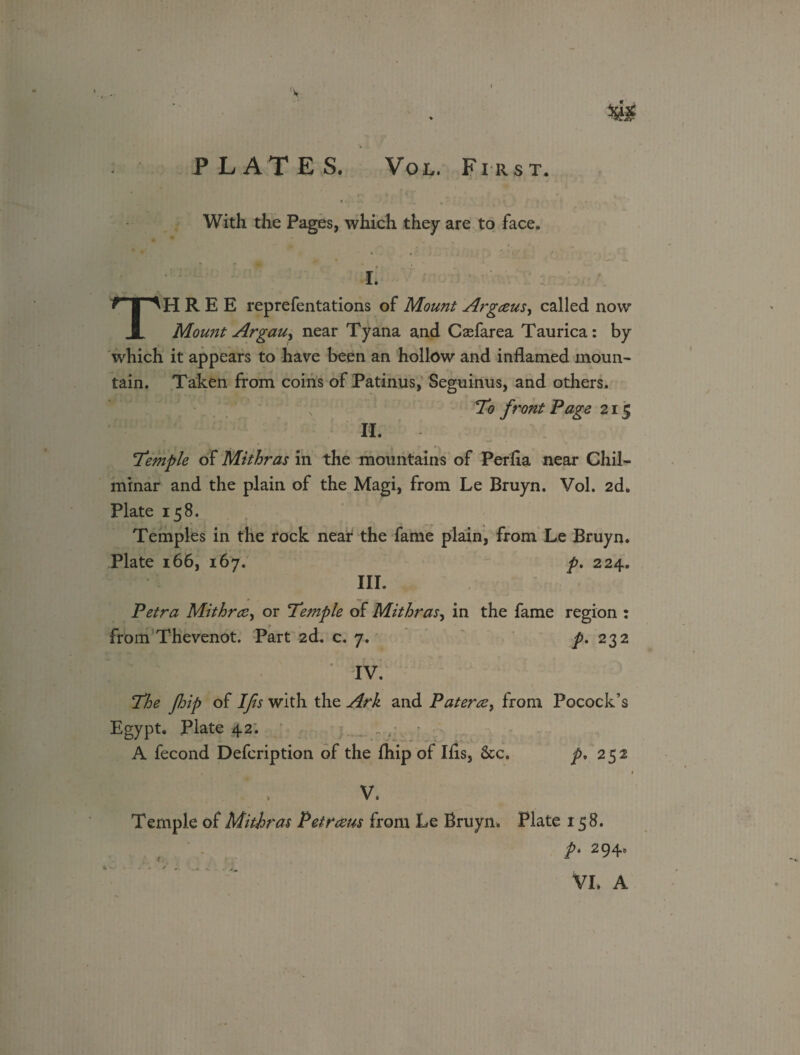 PLATES. Vol. First. With the Pages, which they are to face. I. THREE reprefentations of Mount Argceus, called now MouiJt ArgaUy near Tyana and Caefarea Taurica: by which it appears to have been an hollow and inflamed moun¬ tain. Taken from coins of Patinus, Seguinus, and others. To front Page 215 If. Temple of Mithras in the mountains of Perfia near Chil- minar and the plain of the Magi, from Le Bruyn. Vol. 2d. Plate 158. Temples in the rock near the fame plain, from Le Bruyn. Plate 166, 167. p. 224. III. Petra Mithra, or Temple of Mithras, in the fame region : from Thevenot. Part 2d. c. 7. p. 232 l l/‘ * iv. The flip of Ifis with the Ark and Patera, from Pocock’s Egypt. Plate 42: A fecond Defcription of the fhip of Ifis, 6cc. ^,252 V. Temple of Mithras Petraus from Le Bruyn. Plate 158. p. 294. VL A