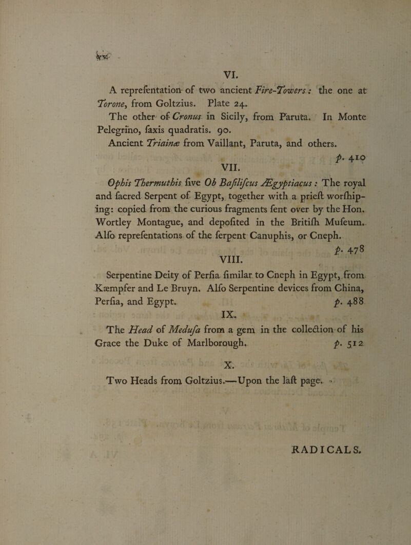 A reprefentation- of two ancient Fire-Towers.: the one at Torone, from Goltzius. Plate 24. The other of Cronus in Sicily, from Paruta, In Monte Pelegrino, faxis quadratis. 90. Ancient Triainee from Vaillant, Paruta, and others. t- VII. Ophis Thermuthis live Ob Bajilifcus JEgyptiacus : The royal and facred Serpent of Egypt, together with a prieft worlhip- ing: copied from the curious fragments fent over by the Hon. Wortley Montague, and depolited in the Britilh Mufeum. Alfo reprefentations of the ferpent Canuphis, or Cneph. VIII. i• 478 Serpentine Deity of Periia limilar to Cneph in Egypt, from Kaempfer and Le Bruyn. Alfo Serpentine devices from China, Periia, and Egypt. p. 488 IX. The Head of Medufa from a gem in the colledion of his Grace the Duke of Marlborough. p. 512 X. Two Heads from Goltzius^—Upon the laft page. RADICALS.