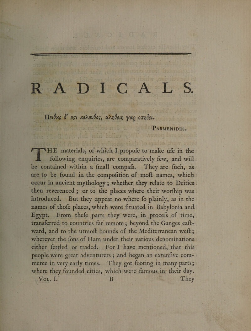 nsrtzs S* KetevOos, yctg on/iiei. « Parmenides. npHE materials, of which I propofe to make ufe in the JL following enquiries, are comparatively few, and will be contained within a fmall compafs. They are fuch, as are to be found in the compolition of moft names, which occur in ancient mythology; whether they relate to Deities then reverenced ; or to the places where their worfhip was introduced. But they appear no where fo plainly, as in the names of thofe places, which were lituated in Babylonia and Egypt. From thefe parts they were, in procefs of time, transferred to countries far remote; beyond the Ganges east¬ ward, and to the utmoll bounds of the Mediterranean well; wherever the fons of Ham under their various denominations either fettled or traded. For I have mentioned, that this people were great adventurers; and began an extenlive com¬ merce in very early times. They got footing in many parts; where they founded cities, which were famous in their day.