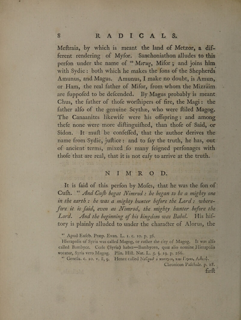 Meflraia, by which is meant the land of Metzor, a dif¬ ferent rendering of Myfor. Sanchoniathon alludes to this perfon under the name of 40 Mifor ; and joins him with Sydic : both which he makes the fons of the Shepherds Amunus, and Magus. Amunus, I make no doubt, is Amun, or Ham, the real father of Mifor, from whom the Mizraim are fuppofed to be defcended. By Magus probably is meant Chus, the father of thofe worfhipers of fire, the Magi: the father alfo of the genuine Scythas, who were ftiled Magog. The Canaanites like wife were his offspring : and among thefe none were more diftinguifhed, than thofe of Said, or Sidon. It muft be confeffed, that the author derives the name from Sydic, juftice : and to fay the truth, he has, out of ancient terms, mixed fo many feigned perfonages with thofe that are real, that it is not eafy to arrive at the truth. NIMROD. It is faid of this perfon by Mofes, that he was the fon of Cufh. 41 And Cujh begat Nimrod: he began to be a mighty one in the earth : he was a mighty hunter before the Lord: where¬ fore it is faid, even as Nimrod, the mighty hunter before the Lord. A?id the beginning of his kingdom was Babel. His hif- tory is plainly alluded to under the chara&er of Alorus, the Apud Eufcb. Praep. Evan. L. i. c.. 10. p. 36. Hierapolis of Syria was called Magog, or rather the city of Magog. It was alfo called Bambyce. Ccele (Syria) habet—Bambycen, qute alio nomine JHierapolis vocatur, Syris vero Magog. Plin. Hilt. Nat. L. 5. §. 19. p. 266. 11 Genefis. c. 10. v. 8, 9. Hence called Nsto&d' 0 xcu Eyas, AA;-f. Chronicon Pafchale. p. 28. firfl