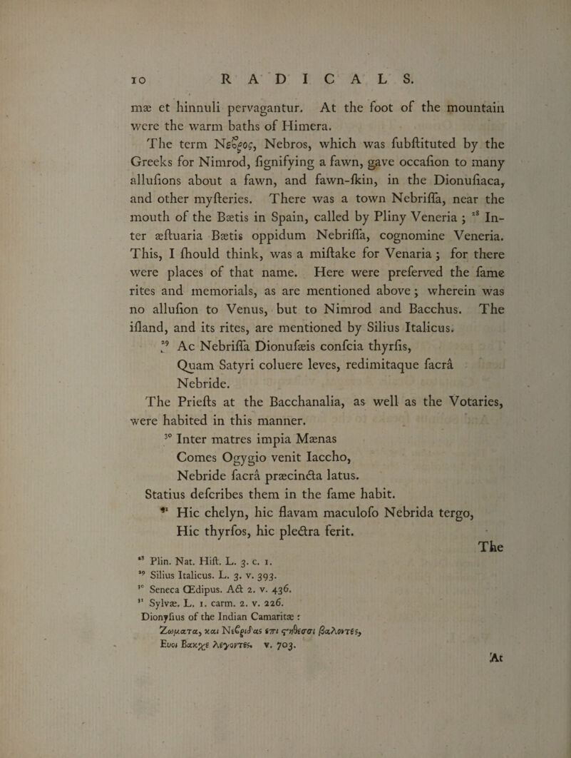 mae et hinnuli pervagantur. At the foot of the mountain were the warm baths of Himera. The term Nso^o^, Nebros, which was fubftituted by the Greeks for Nimrod, fignifying a fawn, gave occahon to many allufions about a fawn, and fawn-fkin, in the Dionuhaca, and other myfteries. There was a town Nebriffa, near the mouth of the Baetis in Spain, called by Pliny Veneria ; 2g In¬ ter aeftuaria Baetis oppidum Nebriffa, cognomine Veneria. This, I fhould think, was a miftake for Venaria; for there were places of that name. Here were preferved the fame rites and memorials, as are mentioned above; wherein was no alluhon to Venus, but to Nimrod and Bacchus. The ifland, and its rites, are mentioned by Silius Italicus. 29 Ac Nebriffa Dionufaeis confcia thyrfis, Quam Satyri coluere leves, redimitaque facra Nebride. The Priefts at the Bacchanalia, as well as the Votaries, were habited in this manner. 30 Inter matres impia Maenas Comes Ogygio venit Iaccho, Nebride facra praecindta latus. Statius defcribes them in the fame habit. Hie chelyn, hie flavam maculofo Nebrida tergo, Hie thyrfos, hie ple&ra ferit. The 18 Plin. Nat. Hift. L. 3. c. 1. 19 Silius Italicus. L. 3. v. 393. 30 Seneca (Edipus. A£t 2. v. 436. 31 Sylvse. L. 1. carm. 2. v. 226. Dionyfius of the Indian Camaritse 1 Zcojuaxa, Y.a.1 NtC^cTocs inn (?y)Qicrcri Euo* Bcoc%e htyovTSs* v. 703. At