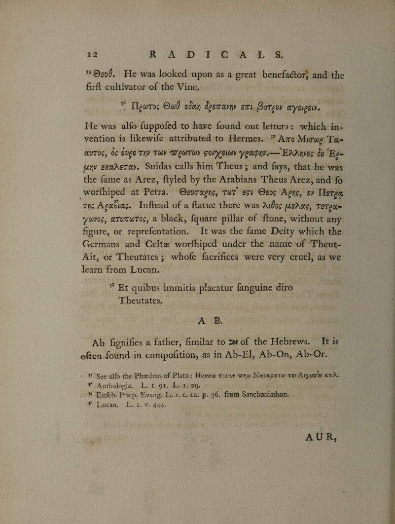 35 ®bvQ. He was looked upon as a great benefa&or^ and the firft cultivator of the Vine. 3! HguTog 0go$ efar) ^67ravy\v ski /3orgvv aysigsiv. He was alfo fuppofed to have found out letters: which in* vention is likewife attributed to Hermes. 37 A?ro Muroog Ta- ctvrog, og ivge ty\v tm 'arguToov zoiysiwv ygcupw.—'EAA*^ Jg 'E^- fjLYiV smXsvoLV. Suidas calls him Theus; and fays, that he was the fame as Arez, ftyled by the Arabians Theus Arez, and fo worfhiped at Petra. ' ©gwafijs, tbt sgi Qsog A^i]?, sv Tier get Tt,g AgaSias, Inftead of a ftatue there was Xi6q$ (JLsXag, TSTgct- ywvog> cnv7rot)Togj a black, fquare pillar of ftone, without any figure, or reprefentation. It was the fame Deity which the Germans and Celtae worfhiped under the name of Theut- Ait, or Theutates; whofe facrifices were very cruel, as we learn from Lucan. 38 Et quibus immitis placatur fanguine diro Theutates. A B. Ab fignifies a father, fimilar to of the Hebrews. It is often found in compofition, as in Ab-El, Ab-On, Ab-Or. V See alfo the Phaedrus of Plato : Hjcea-o. tchw 'urepi Natntpatnv vw AijuttM jctA. 16 Anthologia. L. 1. 91. L. 1. 29. 57 Eufeb. Prsep. Evang. L. i. c. 10. p. 36. from Sanchoniathon. *3 Lucan. L. 1. v. 444. AUR,