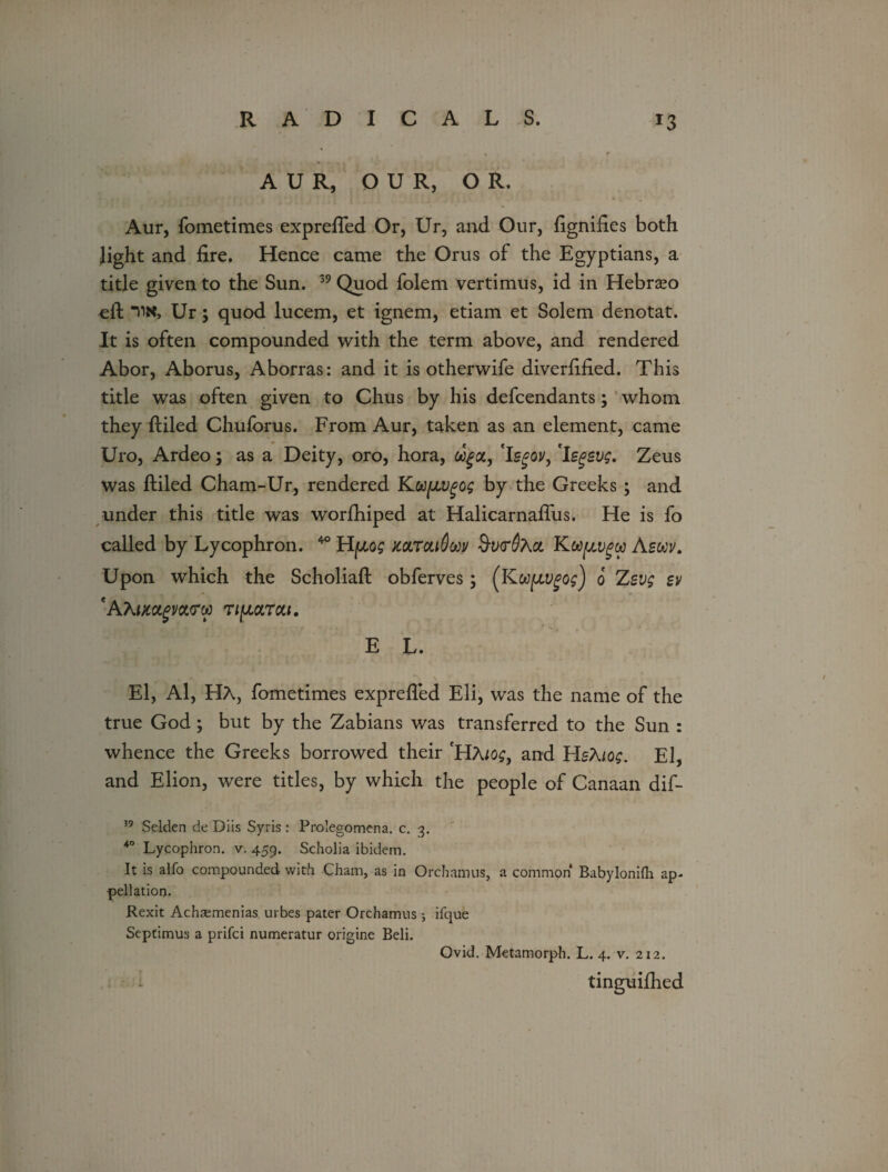 A U R, OUR, OR. Aur, fometimes exprefled Or, Ur, and Our, fignifies both light and fire. Hence came the Orus of the Egyptians, a title given to the Sun. 39 Quod folem vertimus, id in Hebrseo eft tin, Ur; quod lucem, et ignem, etiam et Solem denotat. It is often compounded with the term above, and rendered Abor, Aborus, Aborras: and it is otherwife diverfified. This title was often given to Chus by his defendants; whom they ftiled Chuforus. From Aur, taken as an element, came Uro, Ardeo; as a Deity, oro, hora, c^a, 'Is^oj/, 'legevg, Zeus was ftiled Cham-Ur, rendered Ku^vgog by the Greeks ; and under this title was worfhiped at Halicarnaftus. He is fo called by Lycophron. 40 HfjLog mroLiOuv $u<r0Aa KUfjLvgca Asm. Upon which the Scholiaft obferves; (Kufivgog) o Zsvg sv 'AfamgVOtCW TlfJLOLTOU. E L. El, Al, HA, fometimes exprefled Eli, was the name of the true God; but by the Zabians was transferred to the Sun : whence the Greeks borrowed their 'HAlog, and HsKiog. El, and Elion, were titles, by which the people of Canaan dif- 39 Selden de Diis Syris : Prolegomena, c. 3. *° Lycophron. v. 459. Scholia ibidem. It is alfo compounded with Cham, as in Orchamus, a common* Babylonifh ap¬ pellation. Rexit Achremenias urbes pater Orchamus j ifque Septimus a prifci numeratur origine Beli. Ovid. Metamorph. L. 4. v. 212. : tinguifhed