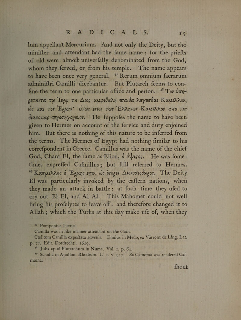 *5 lum appellant Mercurium. And not only the Deity, but the minifter and attendant had the fame name : for the priefts of old were almoft univerfally denominated from the God, whom they ferved, or from his temple. The name appears to have been once very general. 47 Rerum omnium facrarum adminiftri Camilli dicebantur. But Plutarch feems to con¬ fine the term to one particular office and perfon. 48 Tov mr gersna. rw *Ig£&) T8 Atog ct[jL$i6a.'hri 'srcaSa 7^eye<r()ou KapAAoy, «£ mi rov 'Egfjurpr htu; evict tojv 'EAArjjwi/ KapAAov cmo Tqg Sicucovictg 'uygo<TY\yogevov, He fuppofes the name to have been given to Hermes on account of the fervice and duty enjoined him. But there is nothing of this nature to be inferred from the terms. The Hermes of Egypt had nothing Bmilar to his * . correfpondent in Greece. Camillus was the name of the chief God, Cham-El, the fame as Elion, o v^ifog. He was fome- times expreffed Cafmillus; but Bill referred to Hermes. 49 Ka(T|UiAAo£ o Eg\u\g e?iv, oog fcogei AiovvnoS'oogog. The Deity El was particularly invoked by the eaftern nations, when they made an attack in battle : at fuch time they ufed to cry out El-El, and Al-Al. This Mahomet could not well bring his profelytes to leave off: and therefore changed it to Allah \ which the Turks at this day make ufe of, when they 47 Pomponius Lastus. Camilla was in like manner attendant on the Gods. Caelitum Camilla expedtata advenis. Ennius in Medo, ex Yarrone de Ling. Lat. p. 71. Edit. Dordrechti. 1619. 48 Juba apud Plutarchum in Numa. Vol. 1. p. 64. 49 Scholia in Apollon. Rhodium. L. 1. v. 917. SoCamoena was rendered Caf- mcena. Ihoui