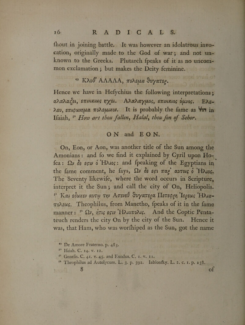 fhout in joining battle. It was however an idolatrous invo¬ cation, originally made to the God of war; and not un¬ known to the Greeks. Plutarch fpeaks of it as no uncom¬ mon exclamation; but makes the Deity feminine. * 49 Klhvd* AAAAA, 7toXs^is $vya.T£g. Plence we have in Hefychius the following interpretations; <%AaAa£s/, effivucMg r^ysi. AAaAay^, enivmog vpvog. EAs- Asu, £7Ti(pwvYi{JLCt 7roXs(JU}cov. It is probably the fame as V?n in Ifaiah, 50 How art thou fallen, Halal, thou fon of Sehor. O N and EON. On, Eon, or Aon, was another title of the Sun among the Amonians: and fo we find it explained by Cyril upon Ho- fea: £lv Jg sg'iv o HA log: and fpeaking of the Egyptians in the fame comment, he fays, £lv is en nctf avTOig o 'HAlog. The Seventy likewife, where the word occurs in Scripture, interpret it the Sun ; and call the city of On, Heliopolis. 51 Kcu sSmsv olvry Tty AtsvsQ 9-vyctTBga. TLsTspgri 'legeug 'HA«j- ftoXsocg. Theophilus, from Manetho, fpeaks of it in the fame manner : 52 12y, YfCig e?iv *HAjon*oAi$. And the Coptic Penta¬ teuch renders the city On by the city of the Sun. Hence it was, that Ham, who was worfhiped as the Sun, got the name 49 De Amore Fraterno. p. 483. 50 Ifaiah. C. 14. v. 12. . SI Genefis. C. 41. v. 45. and Exodus. C. 1. v. 11. 51 Theophilus ad Autolycum. L. 3. p. 392. Iablonfky. L. 2. c. 1. p. 138. 8 ’ of