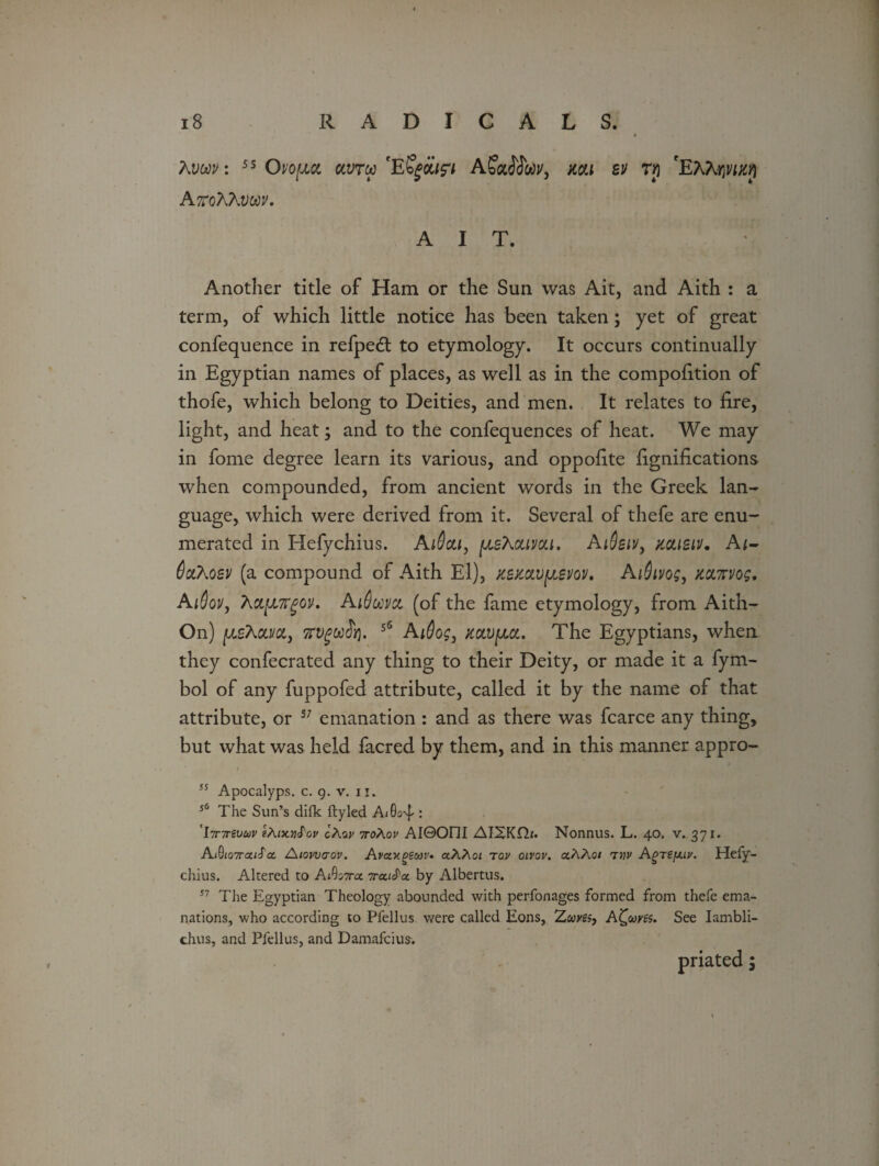 Avm: 55 Ovo[acl oivtw AfacTJwv, mi bv tjj 'EKhwucri AttoAAvoov. A I T. Another title of Ham or the Sun was Ait, and Aith : a term, of which little notice has been taken; yet of great confequence in refpeft to etymology. It occurs continually in Egyptian names of places, as well as in the compofition of thofe, which belong to Deities, and men. It relates to fire, light, and heat; and to the confequences of heat. We may in fome degree learn its various, and oppofite fignifications when compounded, from ancient words in the Greek lan¬ guage, which were derived from it. Several of thefe are enu¬ merated in Hefychius. AiSou, (jlsXouvou. AiOsiv, misiv. Aj- (locAoev (a compound of Aith El), Kemvpsm, Aidivog, kolttvos, Ai6ovy Actpngov. AiSoovct (of the fame etymology, from Aith- On) piAai/a, Trvgwfri. 56 Ai@og3 jcocv/jm. The Egyptians, when they confecrated any thing to their Deity, or made it a fym- bol of any fuppofed attribute, called it by the name of that attribute, or 57 emanation : and as there was fcarce any thing, but what was held facred by them, and in this manner appro- 55 Apocalyps. c. 9. v. 11. 56 The Sun’s difk ftyled Ai0o4-: 'ijnrevuv gAfxwJW cAay 7ro\ov AI0Oni AIXKHf. Nonnus. L. 40. v. 371. A(0(o7ra/J'a Atowaov. Avotxpeuv* cthXoi tov oivov. aAAo/ tvp Agrsjj.lv. Hefy- chius. Altered to AtOaxa 7ra,iS'ot by Albertus. 17 The Egyptian Theology abounded with perfonages formed from thefe ema¬ nations, who according to Pfellus were called Eons, Zwyes, Alcoves. See Iambli- chus, and Plellus, and Damafcius.