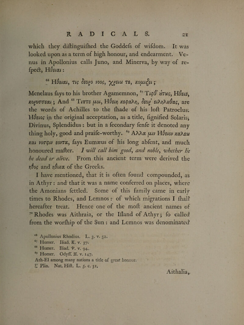 which they diftinguifhed the Goddefs of vvifdom. It was looked upon as a term of high honour, and endearment. Ve¬ nus in Apollonius calls Juno, and Minerva, by way of re- fpe<5t, Hdsiou: 66 HSeica, rig Sevgo voog, ygsiw rs, tcopi^ei; Menelaus fays to his brother Agamemnon, 67 Ticpff xroog, HSeiB> xogvtrtrecu ; And 68 Titts (jloi, HOeiri ze-tpoihrij eiMhxSag, are the words of Achilles to the {hade of his loft Patroclus; HSsiog in the original acceptation, as a title, fignified Solaris; Divinus, Splendidus: but in a fecondary fenfe it denoted any thing holy, good and praife-worthy. 69 AAAa juuv HQeiov mtew mi vofpv source, fays Eumaeus of his long abfent, and much honoured mailer. I will call him good, and noble, whether he be dead or alive. From this ancient term were derived the Yj6og and ji&irn of the Greeks. I have mentioned, that it is often found compounded, as in Athyr : and that it was a name conferred on places, where the Amonians fettled. Some of this family came in early times to Rhodes, and Lemnos: of which migrations I {hall hereafter treat. Hence one of the molt ancient names of 70 Rhodes was Aithraia, or the Ifland of Athyr; fo called from the worfhip of the Sun : and Lemnos was denominated 66 Apollonius Rhodius. L. 3. v. 52. 67 Homer. Iliad. K. v. 37-. 6i Homer. Iliad. 'J'. v. 94. 69 Homer. OdyfT. E. v. 147. Ath-El among many nations a title of great honour. £ Plin. Nat. Hift. L. 5.0.3!. Aithalia,