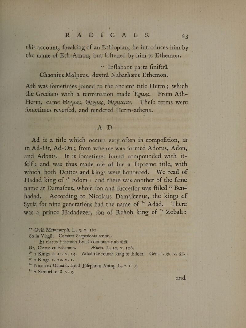 23 » RADICALS. this account, fpeaking of an Ethiopian, he introduces him by the name of Eth-Amon, but foftened by him to Ethemon. 77 Inftabant parte (iniftra Chaonius Molpeus, dextra Nabathaeus Ethemon. Ath was fometimes joined to the ancient title Herm; which the Grecians with a termination made E'gfirjg. From Ath- Herm, came Qs^uou, ®sp[/,og, Thefe terms were fometimes reverfed, and rendered Herm-athena. * A D. Ad is a title which occurs very often in compohtion, as in Ad-Or, Ad-On ; from whence was formed Adorus, Adon, and Adonis. It is fometimes found compounded with it- felf: and was thus made ufe of for a fupreme title, with which both Deities and kings were honoured. We read of Hadad king of 78 Edom : and there was another of the fame name at Damafcus, whofe fon and fucceffor was (tiled 79 Ben- hadad. According to Nicolaus Damafcenus, the kings of Syria for nine generations had the name of 80 Adad. There was a prince Hadadezer, fon of Rehob king of 81 Zobah : 77 Ovid Metamorph. L. 5. v. 162. So in Virgil. Comites Sarpedonis ambo,. Et clarus Ethemon Lycia comitantur ab alta. Or, Clarus et Ethemon. iEneis. E. 10. v. 126. 78 1 Kings, c. 11. v. 14. Adad the fourth king of Edom. Gen. c. 36. v. 35. 79 1 Kings, c. 20. v. 1. 80 Nicolaus Damafc. apud JofepJium Antiq. L. 7. c. 5, 81 2 Samuel, c. 8. v. 3, and