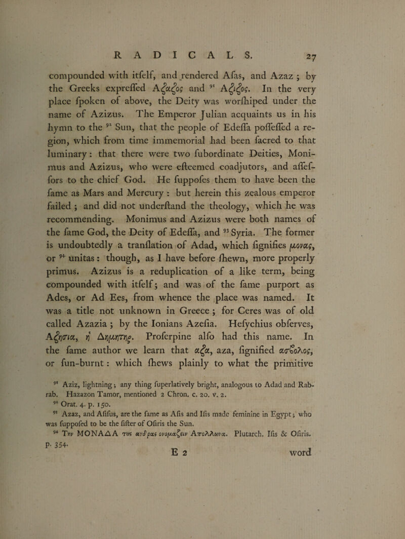 compounded with itfelf, and rendered Afas, and Azaz ; by the Greeks expreffed A£a.£og and 91 A$£og. In the very place fpoken of above, the Deity was worfhiped under the name of Azizus. The Emperor Julian acquaints us in his hymn to the 91 Sun, that the people of Edeifa pofTeffed a re¬ gion, which from time immemorial had been facred to that luminary : that there were two fubordinate Deities, Moni- mus and Azizus, who were efteemed coadjutors, and affef- fors to the chief God. He fuppofes them to have been the fame as Mars and Mercury : but herein this zealous emperor failed ; and did not underftand the theology, which he was recommending. Monimus and Azizus were both names of the fame God, the Deity of EdefTa, and 93 Syria. The former is undoubtedly a tranflation of Adad, which lignifies (jloi/cls> or 9* unitas: though, as I have before fhewn, more properly primus. Azizus is a reduplication of a like term, being compounded with itfelf; and was of the fame purport as Ades, or Ad Ees, from whence the place was named. It was a title not unknown in Greece ; for Ceres was of old called Azazia ; by the Ionians Azelia. Hefychius obferves, A^cna, rj Aqp)rty£. Proferpine alfo had this name. In the fame author we learn that a£a, aza, lignified ao'SoAo?, or fun-burnt: which fhews plainly to what the primitive 91 Aziz, lightning *, any thing fuperlatively bright, analogous to Adad and Rab- rab. Hazazon Tamor, mentioned 2 Chron. c. 20. v. 2. 91 Orat. 4. p. 150. 95 Azaz, and Afifus, are the fame as Afis and Ifis made feminine in Egypt; who was fuppofed to be the filter of Ofiris the Sun. 94 Tw MONAAA tvs ctvS'pois ovoy.<x^eiv A/roAAwroc. Plutarch. Ifis & Oliris. P- 354- E 2 word