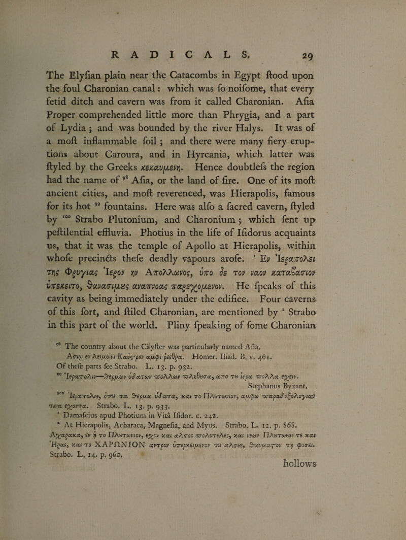 The Elyfian plain near the Catacombs in Egypt flood upon the foul Charonian canal: which was fo noifome, that every fetid ditch and cavern was from it called Charonian. Alia Proper comprehended little more than Phrygia, and a part of Lydia ; and was bounded by the river Halys. It was of a moft inflammable foil; and there were many fiery erup¬ tions about Caroura, and in Hyrcania, which latter was ftyled by the Greeks x^mvfjLSvri. Hence doubtlefs the region had the name of 98 Afia, or the land of fire. One of its mofl: ancient cities, and mofl; reverenced, was Hierapolis, famous for its hot 99 fountains. Here was alfo a facred cavern, ftyled by 100 Strabo Plutonium, and Charonium 3 which fent up peftilential effluvia. Photius in the life of Ifidorus acquaints us, that it was the temple of Apollo at Hierapolis, within whofe precin&s thefe deadly vapours arofe. 1 Ev 'legOLffotei ty\s Qgvyiag 'legov y\v AnoXXorng, yjro Ss rov vaov mTaScttnov iffleaeno, d&y&o'fju&g cu/oinvoccg 7rotger}(0[jLsm. He fpeaks of this cavity as being immediately under the edifice. Four caverns of this fort, and ftiled Charonian, are mentioned by 2 Strabo in this part of the world. Pliny fpeaking of fome Charonian 98 The country about the Cayfter was particularly named Alia. Acrico tv Xsijxtovi Kai^Vpa afxtpi pteQgcc. Homer. Iliad. B. v. 461. Of thefe parts fee Strabo. L. 13. p. 932. 99 'Itpcc7roAn—SreppLCov uScctoov 'zzroAAsoj' 'Z3-A»6ycra} cctto tb if pet ■zs-cAAa sytiv. Stephanus Byzant. 100 'lzpa,7roAi?j 07rB rcc $repfj.tx. vS'cc.ta, xca to TIAbtooviovj ct[x(pu 'zva.pxS'ot'oAoyiaV nvet typpvTx. Strabo. L. 13. p. 933. Damafcius apud Photium in Vita Ilidor. c. 242. * At Hierapolis, Acharaca, Magnefia,. and Myus. Strabo. L. 12. p. 868. A%agctx.x, tv i} to nAsTwwov, xca aAcros -sroAuTfAf;, xxi vtuv TIAbtmvos ts tccci Hgcts, xai to XAPflNION avTpov bTrepxtiy.tvov tb aAcrBfj. Srxvy.x^ov tv (purei. Strabo. L» 14. p. 960. hollows