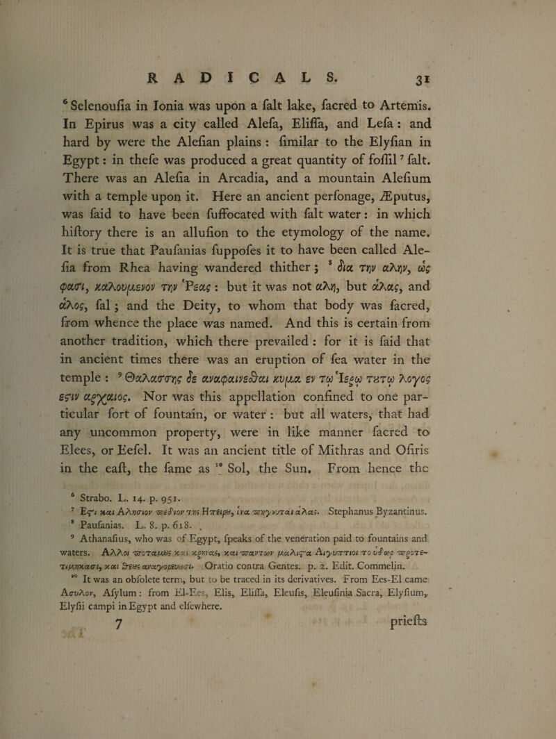 6 Selenoufia in Ionia was upon a fait lake, facred to Artemis. In Epirus was a city called Alefa, ElifTa, and Lefa : and hard by were the Alefian plains : fimilar to the Elyfian in Egypt: in thefe was produced a great quantity of fofiil6 7 fait. There was an Alefia in Arcadia, and a mountain Alefium with a temple upon it. Here an ancient perfonage, iEputus, was faid to have been fuffocated with fait water: in which hiftory there is an allufion to the etymology of the name. It is true that Paufanias fuppofes it to have been called Ale¬ fia from Rhea having wandered thither; 8 iia TY]V aA^y, ug (pcuri, KdtMvuew Ti]v 'Feug : but it was not aAij, but aAa£, and aAos, fal; and the Deity, to whom that body was facred, from whence the place was named. And this is certain from another tradition, which there prevailed : for it is faid that in ancient times there was an eruption of fea water in the temple : 9 0aAa<m]£ is clvolqouvs&ou xvfjui ev rw 'Iegw t«tw Aoyog sg’iv ctg'xotiog. Nor was this appellation confined to one par¬ ticular fort of fountain, or water : but all waters, that had any uncommon property, were in like manner facred to Elees, or Eefel. It was an ancient title of Mithras and Ofiris in the eaft, the fame as 19 Sol, the Sun. From hence the 6 Strabo. L. 14. p. 951. 7 E<p kcli A/\yj(nov 'sjeS'iov 7m U7reipBj Iva. zcnryvjTai aAa;. Stephanus Byzantinus. 8 Paufanias. L. 8. p. 618. , 9 Athanafius, who was of Egypt, fpeaks of the veneration paid to fountains and waters. AAA01 -srcra/UBS xca ytewctSt xcu ■zzto.vtmv Aiywntoi to vJoop ivQOTt- Ti/xyxaai, xou $re&s cwctyopevurh Oratio contra Gentes. p. 2. Edit. Commelin. ,0 It was an obfolete term, but to be traced in its derivatives. From Ees-El came AavAov, Afylum: from El-Ees, Elis, ElifTa, Eleufis, Eleufinia Sacra, Elyfiumy Elyfii campi in Egypt and elfewhere. 7 priefh