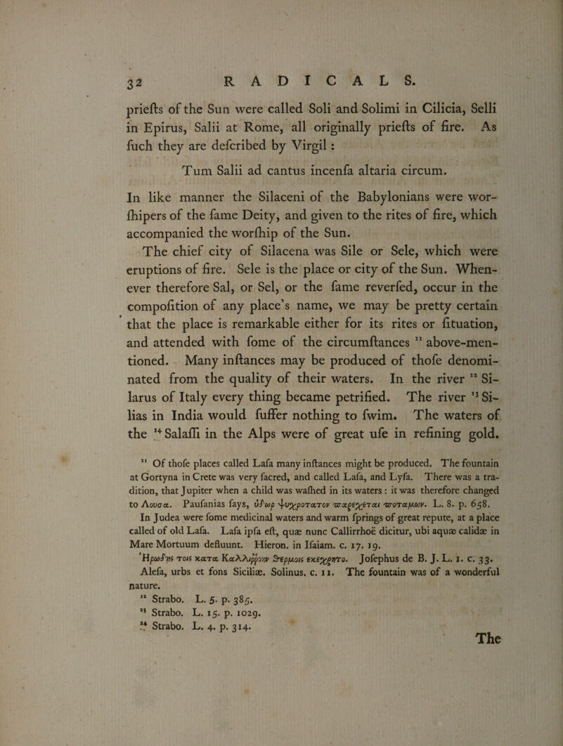 priefts of the Sun were called Soli and Solimi in Cilicia, Selli in Epirus, Salii at Rome, all originally priefts of fire. As fuch they are defcribed by Virgil : Turn Salii ad cantus incenfa altaria circum. In like manner the Silaceni of the Babylonians were wor- fhipers of the fame Deity, and given to the rites of fire, which accompanied the worfhip of the Sun. The chief city of Silacena was Sile or Sele, which were eruptions of fire. Sele is the place or city of the Sun. When¬ ever therefore Sal, or Sel, or the fame reverfed, occur in the compofition of any place’s name, we may be pretty certain that the place is remarkable either for its rites or fituation, and attended with fome of the circumftances 11 above-men¬ tioned. Many inftances may be produced of thofe denomi¬ nated from the quality of their waters. In the river 14 Si- larus of Italy every thing became petrified. The river 13 Si- lias in India would fuffer nothing to fwim. The waters of the I+ Salafii in the Alps were of great ufe in refining gold. 11 Of thofe places called Lafa many inftances might be produced. The fountain at Gortyna in Crete was very facred, and called Lafa, and Lyfa. There was a tra¬ dition, that Jupiter when a child was wafhed in its waters : it was therefore changed to Aovaoc. Paufanias fays, vS'wp •^v^poTctTcv rBTxge%6'rai 'zroTafji.uv. L. 8. p. 658. In Judea were fome medicinal waters and warm fprings of great repute, at a place called of old Lafa. Lafa ipfa eft, quae nunc Callirrhoe dicitur, ubi aquae calidae in Mare Mortuum defluunt. Hieron. in Ifaiam. c. 17. 19. 'HpcoS'Yis ron xam KaAAippmv Sreppois 0. Jofephus de B. J. L. 1. c. 33. Alefa, urbs et fons Siciliae. Solinus. c. 11. The fountain was of a wonderful nature. 11 Strabo. L. 5. p. 385. 11 Strabo. L. 15. p. 1029. ** Strabo. L. 4. p. 314.