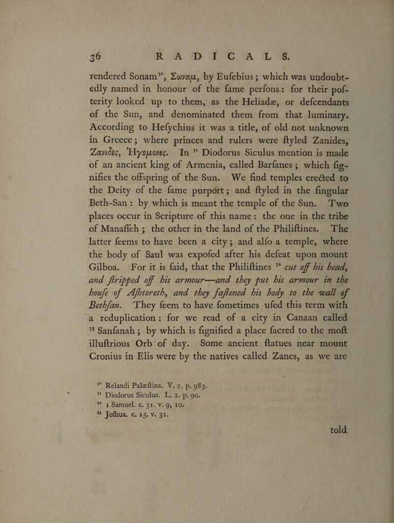 rendered Sonam3°, Swyap, by Eufebius; which was undoubt¬ edly named in honour of the fame perfons: for their pos¬ terity looked up to them, as the Heliadae, or defcendants of the Sun, and denominated them from that luminary. According to Hefychius it was a title, of old not unknown in Greece; where princes and rulers were ftyled Zanides, ZawJW, 'Hyepovsg. In 31 Diodorus Siculus mention is made of an ancient king of Armenia, called Barfanes ; which fig- nifies the offspring of the Sun. We find temples erected to the Deity of the fame purport; and ftyled in the fingular Beth-San : by which is meant the temple of the Sun. Two places occur in Scripture of this name: the one in the tribe of Manafleh ; the other in the land of the Philiftines. The latter feems to have been a city; and alfo a temple, where the body of Saul was expofed after his defeat upon mount Gilboa. For it is faid, that the Philiftines 32 cut off his heady and Jlripped off his armour—and they put his armour in the houfe of Ajhtoreth, and they faftened his body to the wall of Bethfan. They feem to have fometimes ufed this term with a reduplication : for we read of a city in Canaan called 33 Sanfanah; by which is fignified a place facred to the moft illuftrious Orb of day. Some ancient ftatues near mount Cronius in Elis were by the natives called Zanes, as we are • 30 Relandi Palaeftina. V. 2. p. 983. 31 Diodorus Siculus. L. 2. p. 90. 31 1 Samuel, c. 31. v. 9, 10. ?5 Jolhua. c. 15. v. 31. told