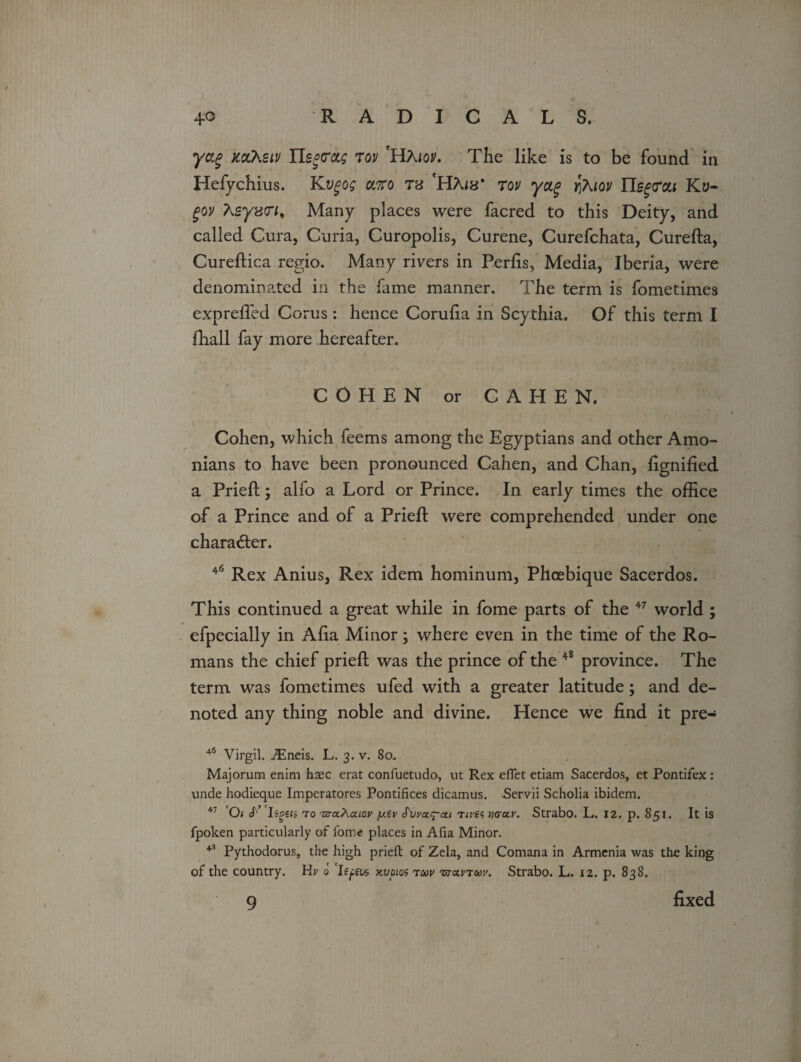 yag mheiv tov HXiov. The like is to be found in Hefychius. Kvgog cc7ro ts 'H?u8* tqv yag y±7\iqv Yls^cu Ky- gov Ksyztn. Many places were facred to this Deity, and called Cura, Curia, Curopolis, Curene, Curefchata, Cureda, Curedica regio. Many rivers in Perhs, Media, Iberia, were denominated in the fame manner. The term is fometimes exprelfed Corns: hence Corulia in Scythia. Of this term I fhall fay more hereafter. COHEN or CAHEN. Cohen, which feems among the Egyptians and other Anto¬ nians to have been pronounced Cahen, and Chan, fignified a Pried; alfo a Lord or Prince. In early times the office of a Prince and of a Pried: were comprehended under one character. 46 Rex Anius, Rex idem hominum, Phoebique Sacerdos. This continued a great while in fome parts of the 47 world ; efpecially in Alia Minor; where even in the time of the Ro¬ mans the chief pried was the prince of the 4* province. The term was fometimes ufed with a greater latitude; and de¬ noted any thing noble and divine. Hence we find it pre- 46 Virgil. iEneis. L. 3. v. 80. Majorum enim hsec erat confuetudo, ut Rex eflet etiam Sacerdos, et Pontifex: unde hodieque Imperatores Pontifices dicamus. Servii Scholia ibidem. 47 01 et’ IiPen to TJTtxXaiov y.tv S'uva^ai rives yktcuv. Strabo. L. 12. p. 851. It is fpoken particularly of fome places in Afia Minor. 43 Pythodorus, the high prieft of Zela, and Comana in Armenia was the king of the country. Hr 0 ’le^eas kvdios toov 'sjccvtuv. Strabo. L. 12. p. 838. 9 fixed