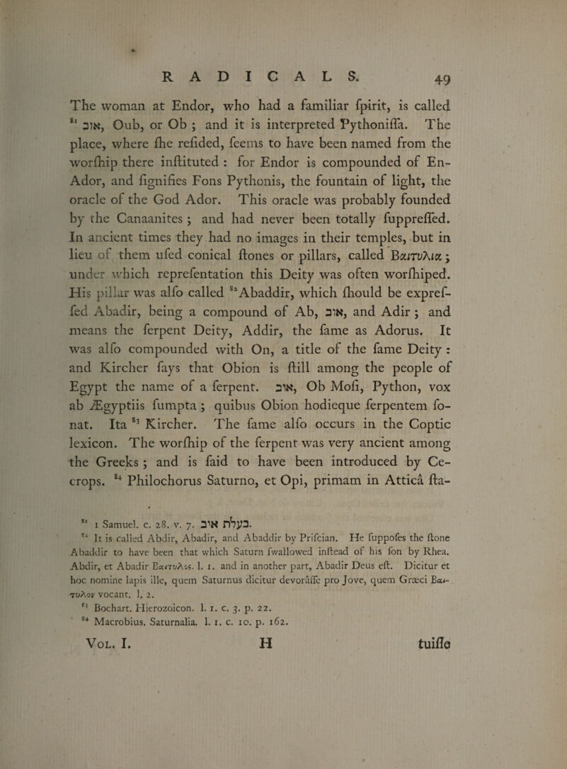 The woman at Endor, who had a familiar fpirit, is called 81 an*, Oub, or Ob ; and it is interpreted Fythonifla. The place, where fhe redded, feems to have been named from the worfhip there inftituted : for Endor is compounded of En- Ador, and dgnides Fons Pythonis, the fountain of light, the oracle of the God Ador. This oracle was probably founded by the Canaanites; and had never been totally fuppreffed. In ancient times they had no images in their temples, but in lieu of them ufed conical ftones or pillars, called BouTvXia ; under which reprefentation this Deity was often worfhiped. His pillar was alfo called 82 Abaddir, which diould be expref- fed Abadir, being a compound of Ab, 3W, and Adir ; and means the ferpent Deity, Addir, the fame as Adorus. It was alfo compounded with On, a title of the fame Deity : and Kircher fays that Obion is dill among the people of Egypt the name of a ferpent. :ntf, Ob Mod, Python, vox ab JEgyptiis fumpta ; quibus Obion hodieque ferpentem fo- nat. Ita 83 Kircher. The fame alfo occurs in the Coptic lexicon. The worfhip of the ferpent was very ancient among the Greeks ; and is faid to have been introduced by Ce- crops. 84 Philochorus Saturno, et Opi, primam in Attica fta- 81 1 Samuel, c. 28. v. 7. nSj/3. 81 It is called Abdir, Abadir, and Abaddir by Prifcian. He fuppofes the ftone Abaddir to have been that which Saturn fwallowed inftead of his fon by Rhea. Abdir, et Abadir BunvMs. 1. 1. and in another part, Abadir Deus eft. Dicitur et hoc nomine lapis ille, quern Saturnus dicitur devorafte pro Jove, quern Grceci Boo- tuXov vocant. 1, 2. Bochart. Hierozoicon. 1. r. c. 3. p. 22. 84 Macrobius. Saturnalia. 1. 1. c. 10. p. 162. VOL. I. H tuifle