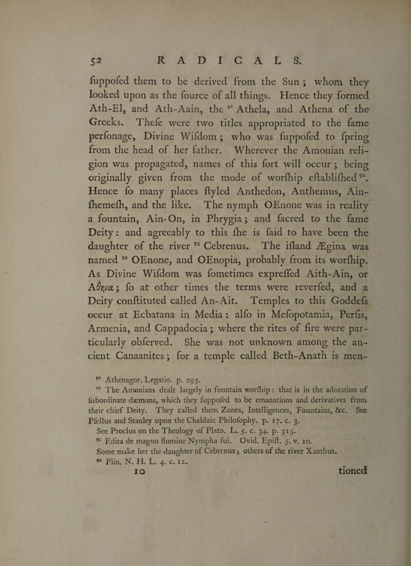 fuppofed them to be derived from the Sun ; whom they looked upon as the fource of all things. Hence they formed Ath-El, and Ath-Aain, the 91 Athela, and Athena of the Greeks. Thefe were two titles appropriated to the fame perfonage, Divine Wifdom ; who was fuppofed to fpring from the head of her father. Wherever the Amonian reli¬ gion was propagated, names of this fort will occur ; being originally given from the mode of worfhip eifablifhed 9\ Hence fo many places ftyled Anthedon, Anthemus, Ain- fhemefh, and the like. The nymph OEnone was in reality a fountain, Ain-On, in Phrygia; and facred to the fame Deity: and agreeably to this fhe is faid to have been the daughter of the river 93 Cebrenus. The ifland iEgina was named 94 OEnone, and OEnopia, probably from its worfhip. As Divine Wifdom was fometimes expreffed Aith-Ain, or A6y\vcl y fo at other times the terms were reverfed, and a Deity conftituted called An-Ait. Temples to this Goddefs occur at Ecbatana in Media: alfo in Mefopotamia, Perils, Armenia, and Cappadocia; where the rites of fire were par¬ ticularly obferved. She was not unknown among the an¬ cient Canaanites; for a temple called Beth-Anath is men- 91 Athenagor. Legatio. p. 293. 91 The Armenians dealt largely in fountain worfhip : that is in the adoration of lubordinate daemons, which they fuppofed to be emanations and derivatives from their chief Deity. They called them Zones, Intelligences, Fountains, &c. See Pfellus and Stanley upon the Chaldaic Philofophy. p. 17. c. 3. See Proclus on the Theology of Plato. L. 5. c. 34. p. 315. 95 Edita de magno flumine Nympha fui. Ovid. Epift. 5. v. 10. Some make her the daughter of Cebrenus ; others of the river Xanthus. 54 Plin. N. H. L. 4. c. 12. IO tioned;