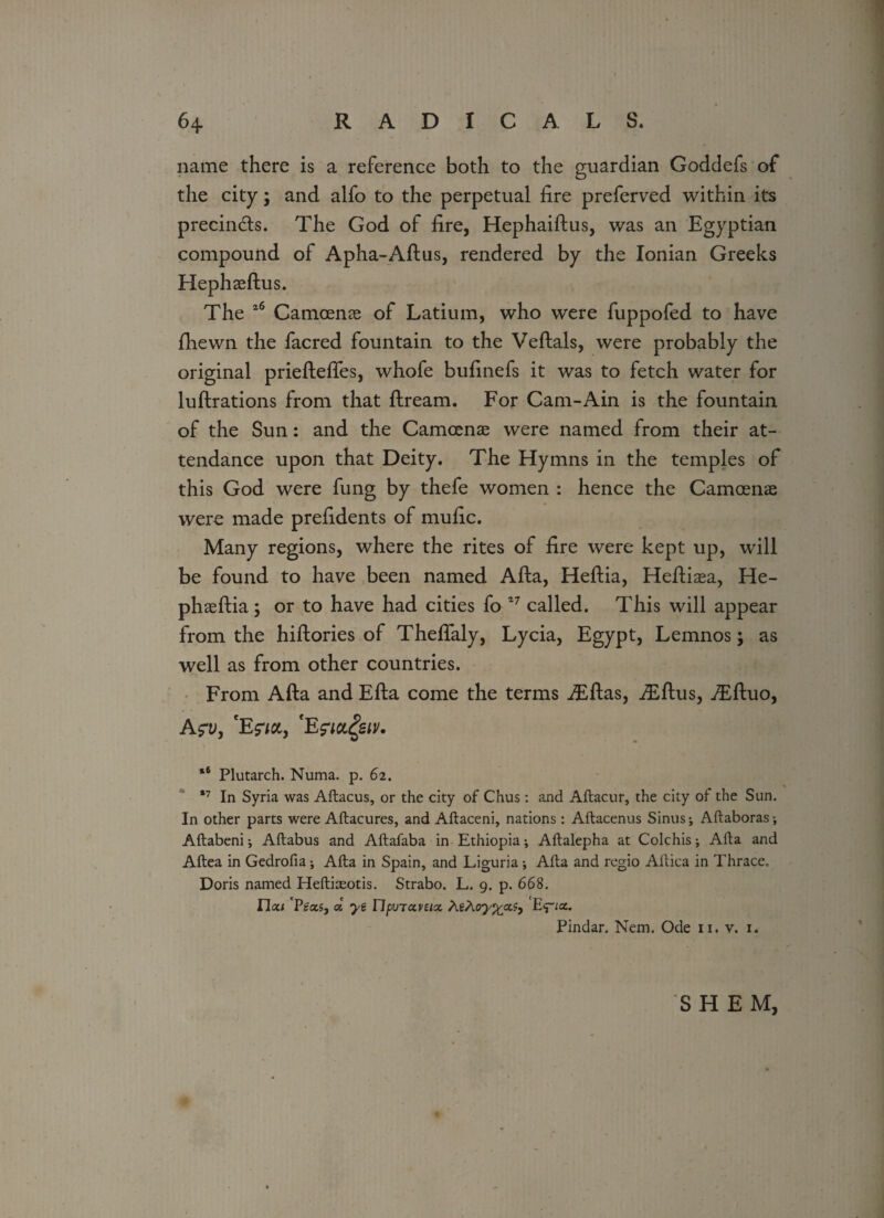 name there is a reference both to the guardian Goddefs of the city; and alfo to the perpetual lire preferved within its precin&s. The God of lire, Hephaiftus, was an Egyptian compound of Apha-Aftus, rendered by the Ionian Greeks Hephasftus. The 16 Camoente of Latium, who were fuppofed to have diewn the facred fountain to the Veftals, were probably the original prieftelfes, whofe bulinefs it was to fetch water for luflrations from that llream. For Cam-Ain is the fountain of the Sun: and the Camcenas were named from their at¬ tendance upon that Deity. The Hymns in the temples of this God were fung by thefe women : hence the Camoens were made prelidents of mulic. Many regions, where the rites of lire were kept up, will be found to have been named Alla, Hellia, Hellitm, He- phasftia; or to have had cities fo 17 called. This will appear from the hiftories of Theflaly, Lycia, Egypt, Lemnos; as well as from other countries. From Alla and Ella come the terms iEllas, iEftus, Tdluo, A?v, 'Efia, fEfiafav. *6 Plutarch. Numa. p. 62. *7 In Syria was Aftacus, or the city of Chus : and Aftacur, the city of the Sun. In other parts were Aftacures, and Aftaceni, nations : Aftacenus Sinus; Aftaboras; Aftabeni; Aftabus and Aftafaba in Ethiopia; Aflalepha at Colchis; Alta and Aftea in Gedrofia; Afta in Spain, and Liguria ; Afla and regio Ailica in Thrace, Doris named Hefticeotis. Strabo. L. 9. p. 668. I7a< Peas, a ye ripvTccvsix AeAoy^cc?} E<pa. Pindar. Nem. Ode 11. v. 1. SH EM,