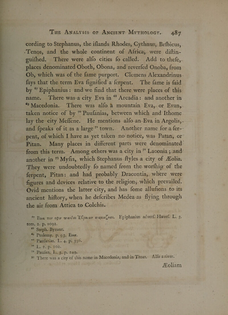 cording to Stephanus, the iflands Rhodes, Gythnus, Belbicus, • Tenos, and the whole continent of Africa, were diflin- guifhed. There were alfo cities fo called. Add to thefe, places denominated Oboth, Obona, and reverfed Onoba, from Ob, which was of the fame purport. Clemens Alexandrinus fays that the term Eva fignified a ferpent. The fame is faid by 67 Epiphanius: and we find that there were places of this name. There was a city Eva in 68 Arcadia : and another in Macedonia. There was alfo a mountain Eva, or Evan, taken notice of by 70 Paufanias, between which and Ithome lay the city Meflene. He mentions alfo an Eva in Argolis,* and fpeaks of it as a large 71 town. Another name for a fer¬ pent, of which I have as yet taken no notice, was Patan, or Pitan. Many places in different parts were denominated from this term. Among others was a city in 72 Laconia ; and another in n Myfia, which Stephanus ftyles a city of iEolia. They were undoubtedly fo named from the worfhip of the ferpent, Pitan: and had probably Dracontia, where were figures and devices relative to the religion, which prevailed. Ovid mentions the latter city, and has fome allufions to its ancient hiftory, when he defcribes Medea as flying through the air from Attica to Colchis. 67 Euia. tcv o(piv 'CuCi'An ECpotioov 01 Fpiphanius aciveif, Haeref. L. 3« tom. 2. p. 1092. 65 Steplx. Byzant. <9 Ptolemy, p. 93. Evict. 70 Paufanias. L. 4. p. 356. 71 L. 2. p. 202. 71 Paufan. L. 3. p. 249. 73 There was a city of this name in Macedonia, and in Proas. ATo a iaci. fEoliam