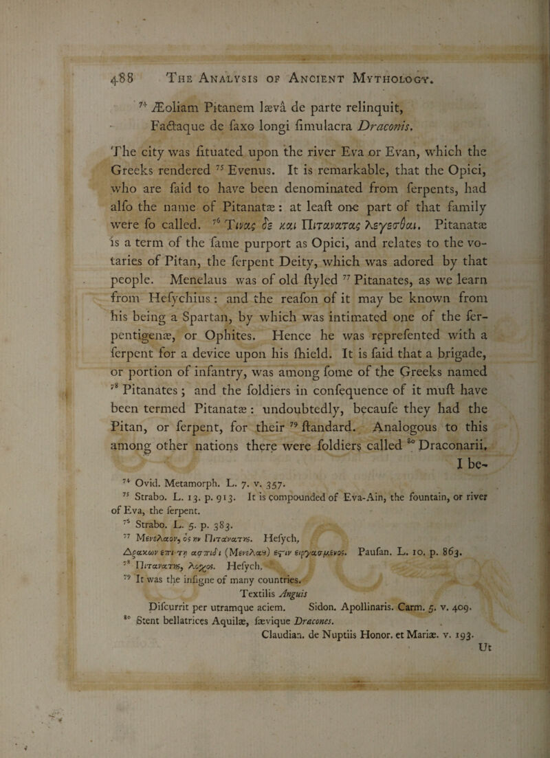 n fEoliam Pitanem laeva de parte relinquit, Fadtaque de faxo longi fimulacra Draconis, The city was lituated upon the river Eva or Evan, which the Greeks rendered 75 Evenus. It is remarkable, that the Opici, who are faid to have been denominated from ferpents, had alfo the name of Pitanatas: at leaf! one part of that family were fo called. 76 Tivctg Se kou ILtolvoltol; KeyetrOou. Pitanatas is a term of the fame purport as Opici, and relates to the vo¬ taries of Pitan, the ferpent Deity, which was adored by that people. Menelaus was of old ftyled 77 Pitanates, as we learn from Hefychius : and the reafon of it may be known from his being a Spartan, by which was intimated one of the fer- pentigenas, or Ophites. Hence he was reprefented with a ferpent for a device upon his fhield. It is faid that a brigade, or portion of infantry, was among fome of the Greeks named 78 Pitanates; and the foldiers in confequence of it muft have been termed Pitanatas: undoubtedly, becaufe they had the Pitan, or ferpent, for their 79 ftandard. Analogous to this among other nations there were foldiers called 80 Draconarii, I be- 7+ Ovid. Metamorph. L. 7. v. 957. 75 Strabo. L. 13. p. 913. It is compounded of Eva-Ain, the fountain, or river of Eva, the ferpent. 75 Strabo. L. 5. p. 383. 77 MersAaor, os yv HnoCvctTriS. Hefych, Acecxwv ini tv omjtiSi (Mgi'sAay) s^iv eipycc.cry.evos. Paufan. L. io. p. 863. 7” llnavctTM, Ao^os. Hefych. 79 It was the irifigne of many countries. Textilis Unguis Difcurrit per utramque aciem. Sidon. Apollinaris. Carm. 5. v. 409. i0 Stent bellatrices Aquilas, faevique Dracones. Claudian. de Nuptiis Honor. etMariae. v. 193. Ut ■t’V