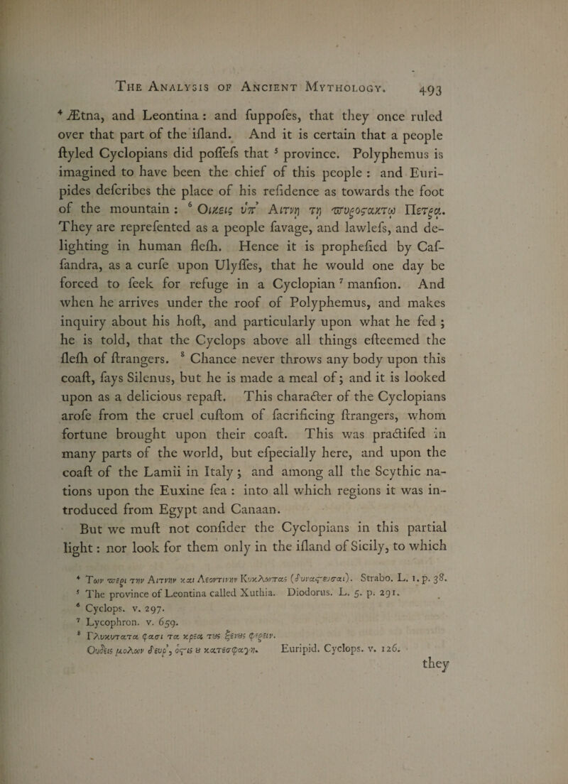 4 JEtna, and Leontina: and fuppofes, that they once ruled over that part of the ifland. And it is certain that a people ftyled Cyclopians did poftefs that 4 5 province. Polyphemus is imagined to have been the chief of this people : and Euri¬ pides defcribes the place of his reftdence as towards the foot of the mountain : 6 Oixsig vie. Airvr) Ty 'urvgofoutTu Uerga. They are reprefented as a people favage, and lawlefs, and de¬ lighting in human flefh. Hence it is prophefted by Caf- fandra, as a curfe upon Ulyfles, that he would one day be forced to feek for refuge in a Cyclopian7 manfton. And when he arrives under the roof of Polyphemus, and makes inquiry about his hoft, and particularly upon what he fed ; he is told, that the Cyclops above all things efteemed the flefh of ftrangers. 8 Chance never throws any body upon this coaft, fays Silenus, but he is made a meal of; and it is looked upon as a delicious repaft. This character of the Cyclopians arofe from the cruel cuftom of facriflcing ftrangers, whom fortune brought upon their coaft. This was pradifed in many parts of the world, but efpecially here, and upon the coaft of the Lamii in Italy ; and among all the Scythic na¬ tions upon the Euxine fea : into all which regions it was in¬ troduced from Egypt and Canaan. But we muft not confider the Cyclopians in this partial light: nor look for them only in the iftand of Sicily, to which 4 Tcor mcgi tvv Anvw Y.xi AeovTivnv KwAmtto.; (^wct^sjcrat). Strabo. L. i. p. 38. 5 The province of Leontina called Xuthia. Diodorus. L. 5* P- 291. 6 Cyclops, v. 297. 7 Lycophron. v. 659. 8 TAV/CVTCtTCX. (f CLCl TCt XpS(% TBi t'il’Bi Outfeis ploAmv cTe0^15 b xccreatpocyv* Euripid. Cyclops, v. 126.